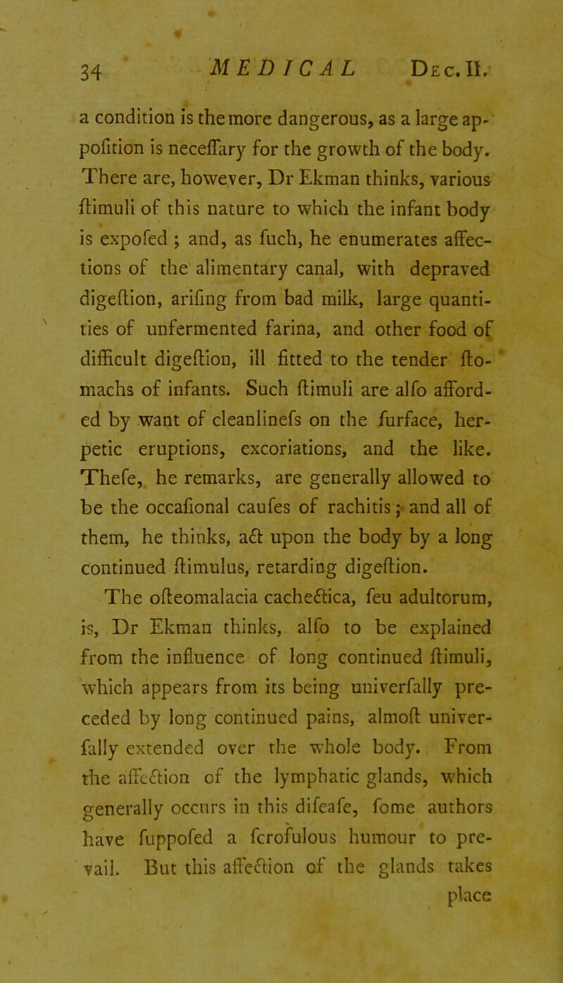 a condition is the more dangerous, as a large ap- portion is neceffary for the growth of the body. There are, however, Dr Ekman thinks, various ftimuli of this nature to which the infant body is expofed ; and, as fuch, he enumerates affec- tions of the alimentary canal, with depraved digeftion, arifing from bad milk, large quanti- ties of unfermented farina, and other food of difficult digeftion, ill fitted to the tender fto- machs of infants. Such ftimuli are alfo afford- ed by want of cleanlinefs on the furface, her- petic eruptions, excoriations, and the like. Thefe, he remarks, are generally allowed to be the occafional caufes of rachitis ;■ and all of them, he thinks, ad upon the body by a long continued ftimulus, retarding digeftion. The ofteomalacia cachedica, feu adultorum, is, Dr Ekman thinks, alfo to be explained from the influence of long continued ftimuli, which appears from its being univerfally pre- ceded by long continued pains, almoft univer- fally extended over the whole body. From the affedion of the lymphatic glands, which generally occurs in this difeafe, fome authors have fuppofed a fcrofulous humour to pre- vail. But this affedion of the glands rakes place