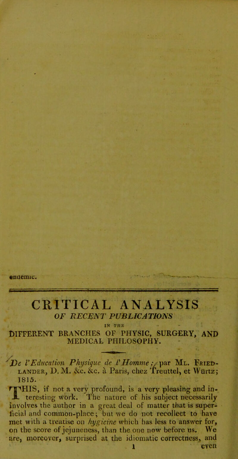 enuemie. CRITICAL ANALYSIS OF RECENT PUBLICATIONS IN THE DIFFERENT BRANCHES OF PHYSIC, SURGERY, AND MEDICAL PHILOSOPHY. Ve VEducation Physique de l'Homme ;■ par Ml. Fried- lander, D. M. &c. &c. a Paris, chez Treuttel, et Wtirtz; 1815. THIS, if not. a very profound, is a very pleasing and in- teresting work. The nature of his subject necessarily involves the author in a great deal of matter that is super- ficial and common-place; but we do not recollect to have met with a treatise on hygieine which has less to answer for, on the score of jejuneness, than the one now before us. We are, moreover, surprised at the idiomatic correctness, and