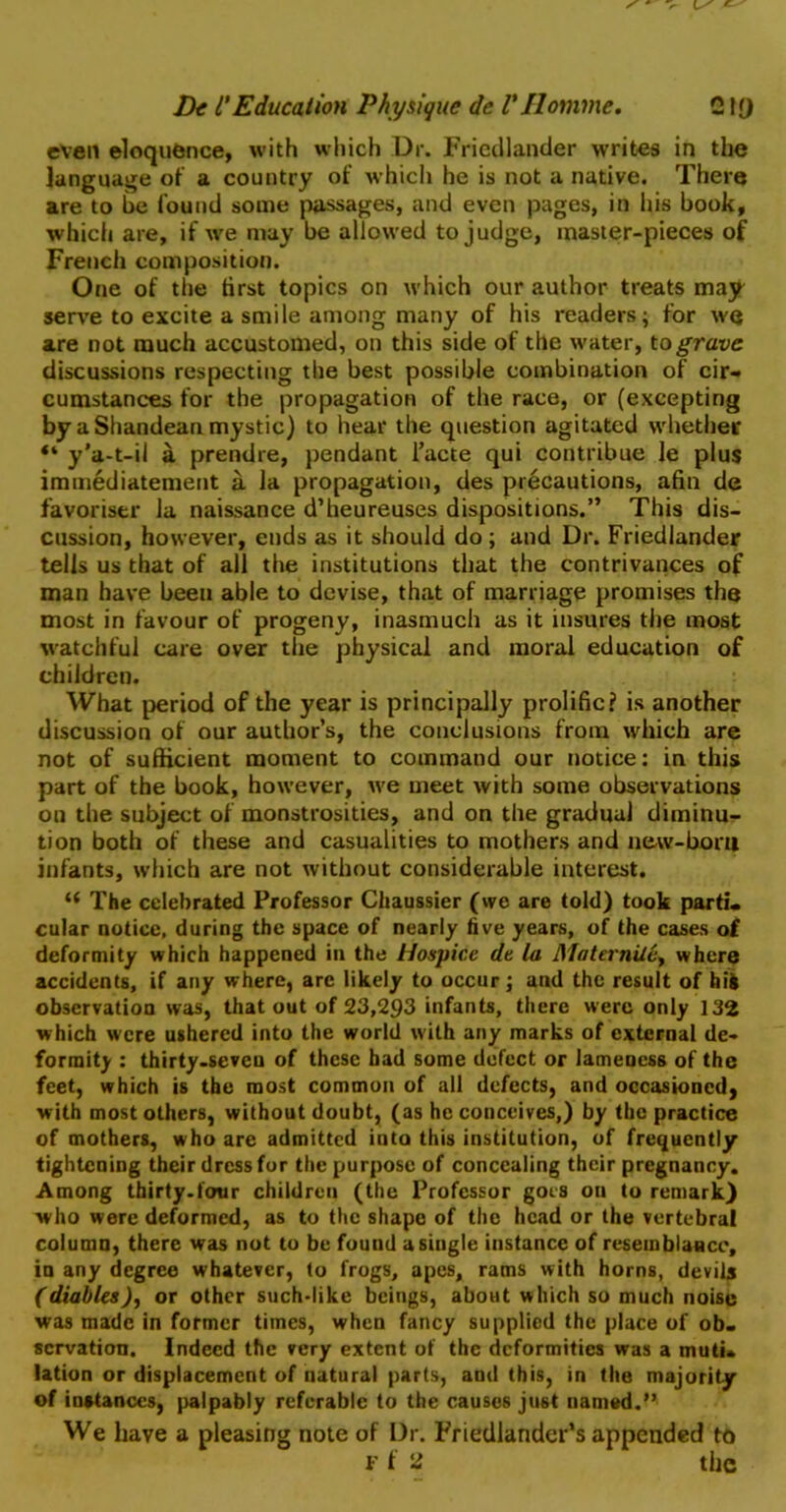 even eloquence, with which Dr. Friedlander writes in the language of a country of which he is not a native. There are to be found some passages, and even pages, in his book, which are, if we may be allowed to judge, master-pieces of French composition. One of the first topics on which our author treats may serve to excite a smile among many of his readers; for wq are not much accustomed, on this side of the water, to grave discussions respecting the best possible combination of cir- cumstances for the propagation of the race, or (excepting by a Shandean mystic) to hear the question agitated whether “ y’a-t-il a prendre, pendant i’acte qui contribue le plus immediatement a la propagation, des precautions, afin de favoriser la naissance d’heureuses dispositions.” This dis- cussion, however, ends as it should do ; and Dr. Friedlander tells us that of all the institutions that the contrivances of man have been able to devise, that of marriage promises the most in favour of progeny, inasmuch as it insures tiie most watchful care over the physical and moral education of children. What period of the year is principally prolific? is another discussion of our author’s, the conclusions from which are not of sufficient moment to command our notice: in this part of the book, however, we meet with some observations on the subject of monstrosities, and on the gradual diminu- tion both of these and casualities to mothers and new-boni infants, which are not without considerable interest. “ The celebrated Professor Chaussier (we are told) took parti- cular notice, during the space of nearly five years, of the cases of deformity which happened in the Hospice de la Maternite, where accidents, if any where, arc likely to occur; and the result of hifc observation was, that out of 23,293 infants, there were only 132 which were ushered into the world with any marks of external de- formity : thirty-seven of these had some defect or lameness of the feet, which is the most common of all defects, and occasioned, with most others, without doubt, (as he conceives,) by the practice of mothers, who are admitted into this institution, of frequently tightening their dress for the purpose of concealing their pregnancy. Among thirty-four children (the Professor goes on to remark} who were deformed, as to the shape of the head or the vertebral column, there was not to be found a single instance of resemblance, in any degree whatever, to frogs, apes, rams with horns, devilj (diables), or other such-like beings, about which so much noise was made in former times, when fancy supplied the place of ob- servation. Indeed the very extent of the deformities was a muti- lation or displacement of natural parts, and this, in the majority of instances, palpably referable to the causes just named.” We have a pleasing note of Dr. Friedlander’s appended to f 1 li the