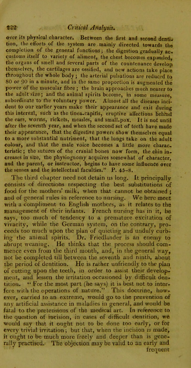 over its physical character. Between the first and second denliw tion, the efforts of the system are mainly directed towards the completion of the general functions; the digestion gradually ac. customs itself to variety of aliment, the chest becomes expanded, the organs of smell and Several parts of the countenance develop themselves, the cartilages are ossified, and new actions take place throughout the whole body; the arterial pulsations are reduced to 80 or 90 in a minute, and in the same proportion is augmented the power of the muscular fibre ; the brain approaches much nearer to the adult size; and the animal spirits become, in some measure, subordinate to the voluntary power. Almost all the diseases inci- dent to our earlier years make their appearance and exit during this interval, such as the tinea-capitis, eruptive affections behind the ears, worms, rickets, measles, and small-pox. It is not until after the seventh year, and when the second set of teeth have made their appearance, that the digestive powers show themselves equal to a more substantial nutriment, that the lungs take on the adult colour, and that the male voice becomes a little more charac- teristic; the sutures of the cranial bones now form, the chin in. creases in size, the physiognomy acquires somewhat of character, and the parent, or instructor, begins to have some influence over the senses and the intellectual faculties.” P. 45-8. The third chapter need not detain us long. It principally consists of directions respecting the best substitutions of food for the mothers’ milk, when that cannot he obtained ; and of general rules in reference to nursing. We here meet with a compliment to English mothers, as it relates to the management of their infants. French nursing has in it, he says, too much of tendency to a premature excitation of vivacity, while the German system, on the contrary, pro- ceeds too much upon the plan of quieting and unduly curb- ing the animal spirits. Dr. Friedlander is an enemy to abrupt weaning. He thinks that the process should com- mence even from the third month, and, in the general way, not be completed till between the seventh and ninth, about the period of dentition. He is rather unfriendly' to the plan of cutting upon the teeth, in order to assist their develop- ment, and lessen the irritation occasioned by difficult den* tition. “ For the most part (he says) it is best not to inter- fere with the operations of nature.” This doctrine, how- ever, carried to an extreme, would go to the prevention of any artificial assistance in maladies in general, and would be fatal to the pretensions of the medical art. In reference to the question of incision, in cases of difficult dentition, we would say that it ought not to be done too early, or for every trivial irritation; but that, when the incision is made, it ought to be much more freely and deeper than is gene- rally practised. The objection may be valid to an early and frequent