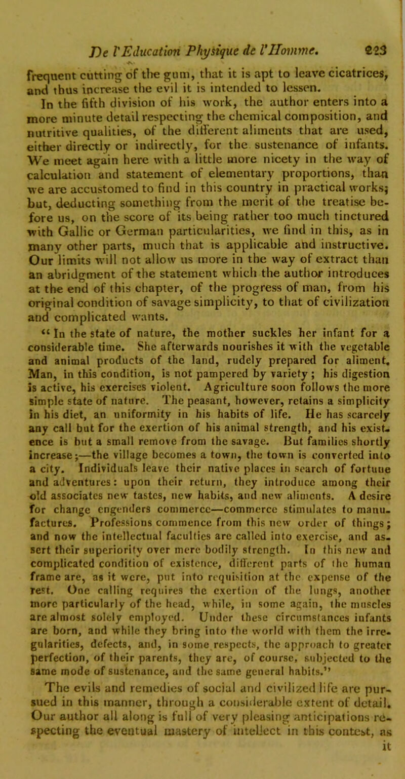 .♦»< frequent cutting of the gum, that it is apt to leave cicatrices, and thus increase the evil it is intended to lessen. In the fifth division of his work, the author enters into a more minute detail respecting the chemical composition, and nutritive qualities, of the different aliments that are used, either directly or indirectly, for the sustenance of infants. We meet again here with a little more nicety in the way of calculation and statement of elementary proportions, than we are accustomed to find in this country in practical works; but, deducting something from the merit of the treatise be- fore us, on the score of its being rather too much tinctured with Gallic or German particularities, we find in this, as in many other parts, much that is applicable and instructive. Our limits will not allow us more in the way of extract than an abridgment of the statement which the author introduces at the end of this chapter, of the progress of man, from his original condition of savage simplicity, to that of civilization and complicated wants. In the state of nature, the mother suckles her infant for a considerable time. She afterwards nourishes it with the vegetable and animal products of the land, rudely prepared for aliment. Man, in this condition, is not pampered by variety ; his digestion is active, his exercises violent. Agriculture soon follows the more simple state of nature. The peasant, however, retains a simplicity in his diet, an uniformity in his habits of life. He has scarcely any call but for the exertion of his animal strength, and his exist- ence is but a small remove from the savage. But families shortly increase;—the village becomes a town, the town is converted into a city. Individuals leave their native places in search of fortuue and adventures: upon their return, they introduce among their old associates new tastes, new habits, and new aliments. A desire for change engenders commerce—commerce stimulates to manu- factures. Professions commence from this new order of things; and now the intellectual faculties are called into exercise, and as- sert their superiority over mere bodily strength. In this new and complicated condition of existence, different parts of the human frame are, as it were, put into requisition at the expense of the rest. One calling requires the exertion of the lungs, another more particularly of the head, while, in some again, the muscles are almost solely employed. Under these circumstances infants are born, and while they bring into the world with them the irre- gularities, defects, and, in some respects, the approach to greater perfection, of their parents, they are, of course, subjected to the same mode of sustenance, and the same general habits.” The evils and remedies of social and civilized life are pur- sued in this manner, through a considerable extent of detail. Our author all along is full of very pleasing anticipations re- specting the eventual mastery of intellect in this contest, as it