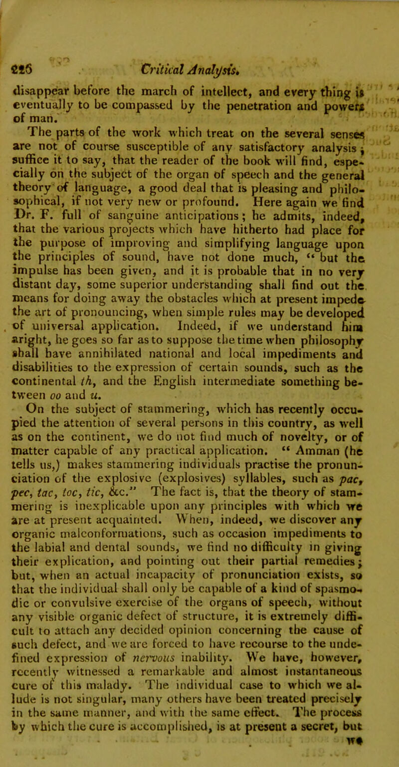 disappear before the march of intellect, and every thing it eventually to be compassed by the penetration and power* of man. The parts of the work which treat on the several senses are not of course susceptible of any satisfactory analysis ; suffice it to say, that the reader of the book will find, espe- cially on the subject of the organ of speech and the general theory of language, a good deal that is pleasing and philo- sophical, if not very new or profound. Here again we find Hr. F. full of sanguine anticipations; he admits, indeed, that the various projects Avhich have hitherto had place for the purpose of improving and simplifying language upon the principles of sound, have not done much, “ but the impulse has been given, and it is probable that in no very distant day, some superior understanding shall find out the means for doing away the obstacles which at present impede- the art of pronouncing, when simple rules may be developed of universal application. Indeed, if we understand him aright, he goes so far as to suppose the time when philosophy shall have annihilated national and local impediments and disabilities to the expression of certain sounds, such as the continental th, and the English intermediate something be- tween oo and u. On the subject of stammering, which has recently occu- pied the attention of several persons in this country, as Avell as on the continent, we do not find much of novelty, or of matter capable of any practical application. “ Amman (he tells us,) makes stammering individuals practise the pronun- ciation of the explosive (explosives) syllables, such as pac, pec, tac, toe, tic, &c.” The fact is, that the theory of stam- mering is inexplicable upon any principles with which we are at present acquainted. When, indeed, we discover any organic malconformations, such as occasion impediments to the labial and dental sounds, we find no difficulty in giving their explication, and pointing out their partial remedies; but, when an actual incapacity of pronunciation exists, so that the individual shall only be capable of a kind of spasmo- dic or convulsive exercise of the organs of speech, without any visible organic defect of structure, it is extremely diffi- cult to attach any decided opinion concerning the cause of such defect, and we are forced to have recourse to the unde- fined expression of nei'vous inability. We have, however, recently witnessed a remarkable and almost instantaneous cure of this malady. The individual case to which we al- lude is not singular, many others have been treated precisely in the same manner, and with the same effect.. The process by which the cure is accomplished, is at present a secret, but