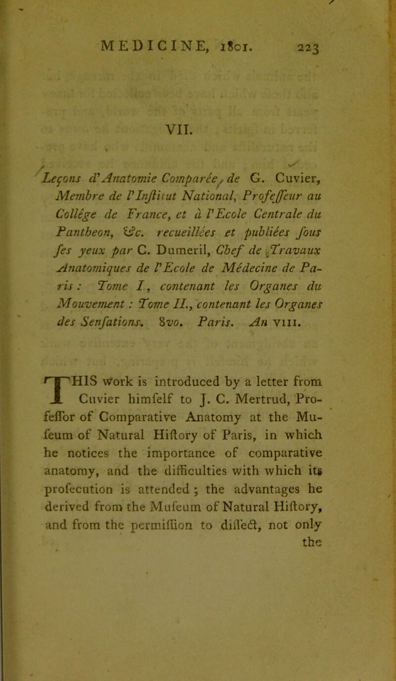 VII. Lemons cTAnatomie Comparee^ de G. Cuvier, Membre de Vlnjlitut National, Profejffeur au College de France, et d VEcolc Centrale da Pantheon, idc. recueillces et publiees fous fes yeux par C. Duineril, Chef de Travaux Anatomiques de VEcole de Medecine de Pa- ris : Tome I, contenant les Organes da Mouvement: Tome II., contenant les Organes des Senfations. 8vo. Paris. An vm. THIS work is introduced by a letter from Cuvier himfelf to J. C. Mertrud, Pro- felfor of Comparative Anatomy at the Mu- feum of Natural Hiftory of Paris, in which he notices the importance of comparative anatomy, and the difficulties with which its profecution is attended ; the advantages he derived from the Mufeum of Natural Hiftory, and from the permiffion to difl’edl, not only the