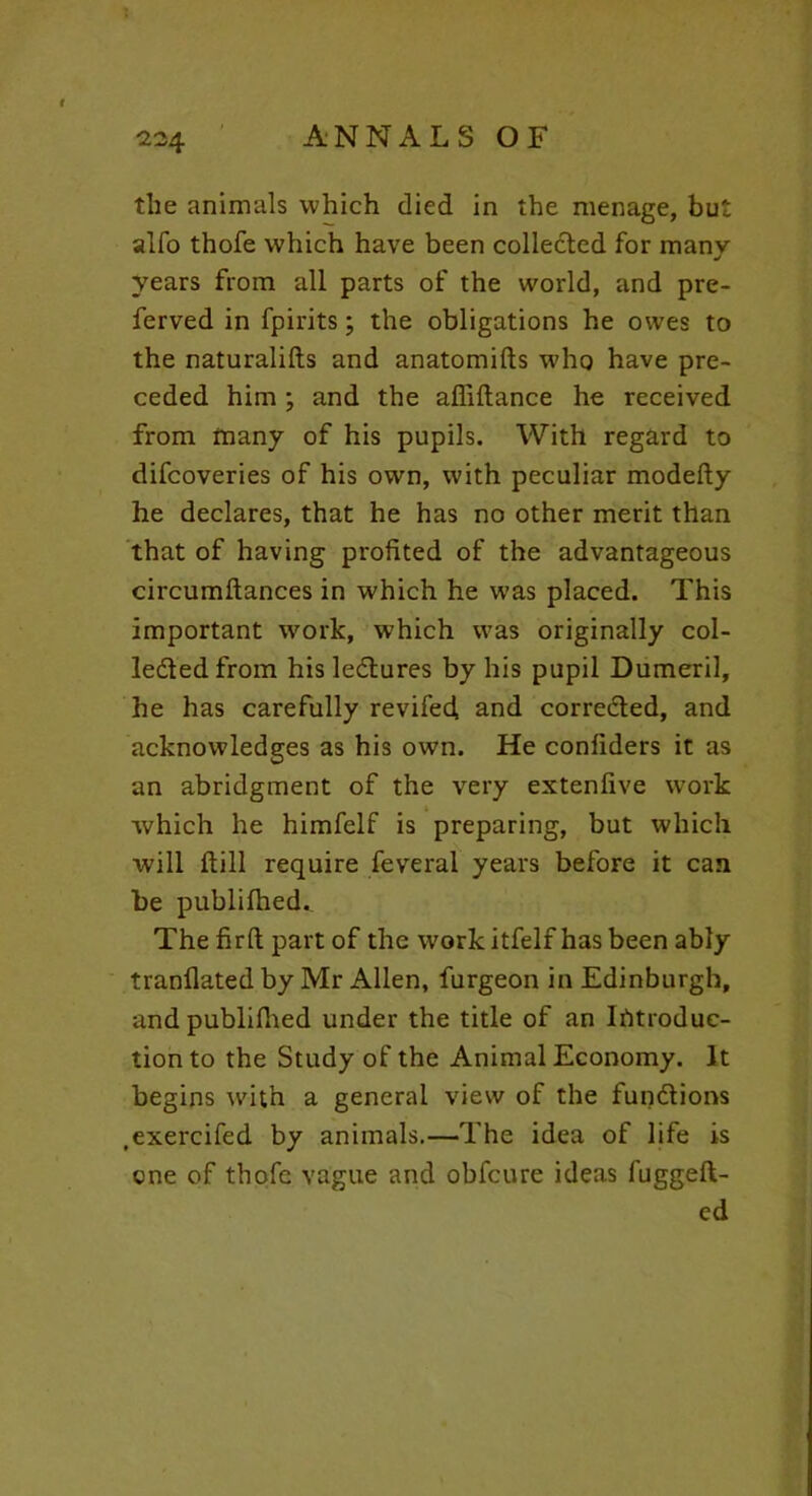 the animals which died in the menage, but alfo thofe which have been collected for manv J years from all parts of the world, and pre- ferved in fpirits; the obligations he owes to the naturalifts and anatomifts who have pre- ceded him ; and the afiiftance he received from many of his pupils. With regard to difcoveries of his own, with peculiar modefty he declares, that he has no other merit than that of having profited of the advantageous circumftances in which he was placed. This important work, which was originally col- ledtedfrom his lectures by his pupil Dumeril, he has carefully revifed and corrected, and acknowledges as his own. He confiders it as an abridgment of the very extenfive work which he himfelf is preparing, but which will ftill require feveral years before it can be publifhed.. The fir ft part of the workitfelf has been ably tranflated by Mr Allen, furgeon in Edinburgh, andpublilhed under the title of an Introduc- tion to the Study of the Animal Economy. It begins with a general view of the functions .exercifed by animals.—The idea of life is one of thofe vague and obfcure ideas fuggeft- ed