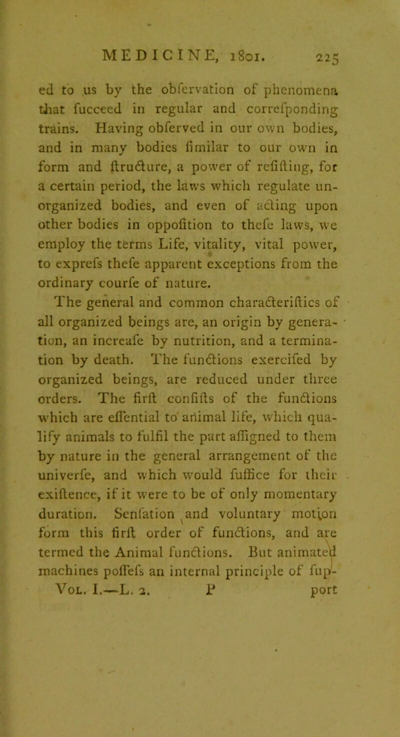 ed to us by the obfcrvation of phenomena that lucceed in regular and correfponding trains. Having obferved in our own bodies, and in many bodies fimilar to our own in form and ltrudlure, a power of refilling, for a certain period, the laws which regulate un- organized bodies, and even of adding upon other bodies in oppofition to thefe laws, we employ the terms Life, vitality, vital power, to exprefs thefe apparent exceptions from the ordinary courfe of nature. The general and common charadteriltics of all organized beings are, an origin by genera- tion, an increafe by nutrition, and a termina- tion by death. The functions exercifed by organized beings, are reduced under three orders. The firlt confifts of the fundtions which are effential to animal life, which qua- lify animals to fulfil the part affigned to them by nature in the general arrangement of the univerfe, and which would fuffice for their exillence, if it were to be of only momentary duration. Senlation and voluntary motion form this firlt order of fundtions, and are termed the Animal fundlions. But animated machines polfefs an internal principle of fup- Vol. I.—L. 2. 1* port