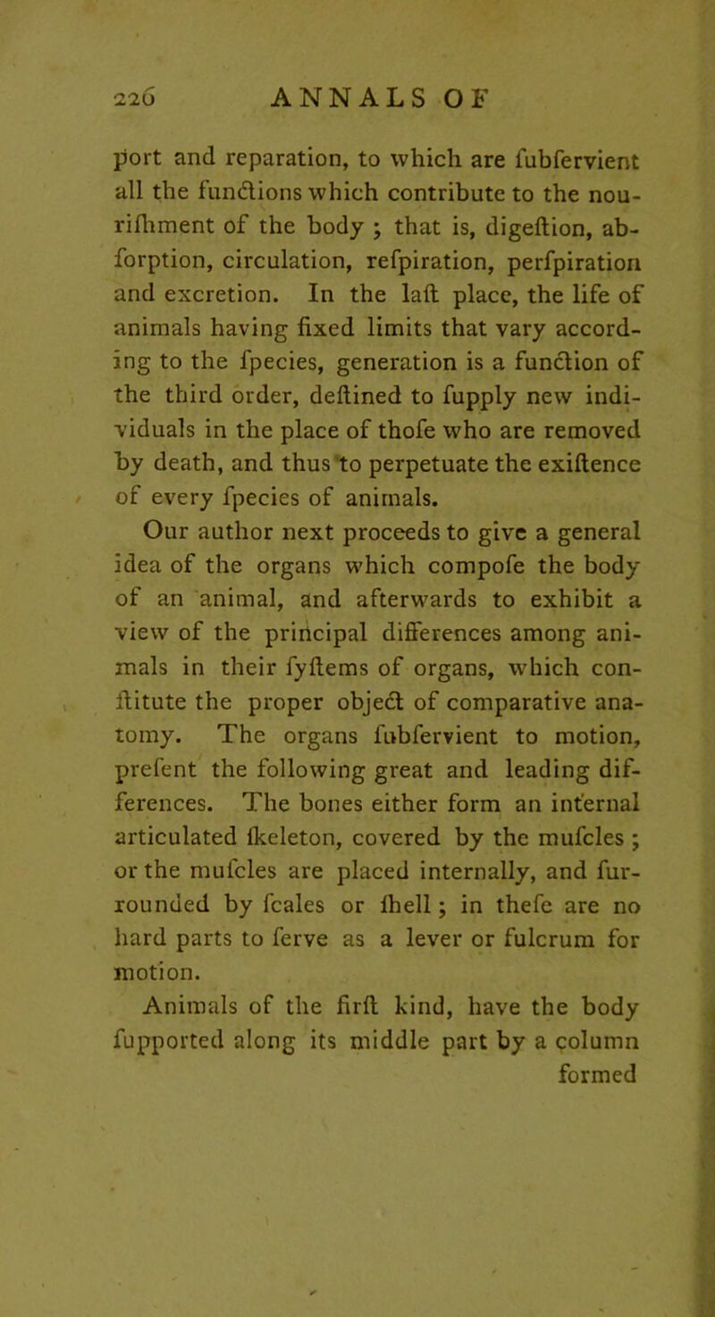 port and reparation, to which are iubfervient all the fundions which contribute to the nou- rifhment of the body ; that is, digeftion, ab- forption, circulation, refpiration, perfpiration and excretion. In the laft place, the life of animals having fixed limits that vary accord- ing to the fpecies, generation is a fundion of the third order, deftined to fupply new indi- viduals in the place of thofe who are removed by death, and thus to perpetuate the exiftence of every fpecies of animals. Our author next proceeds to give a general idea of the organs which compofe the body of an animal, and afterwards to exhibit a view of the principal differences among ani- mals in their fyftems of organs, which con- ffitute the proper objed of comparative ana- tomy. The organs fubfervient to motion, prefent the following great and leading dif- ferences. The bones either form an internal articulated lkeleton, covered by the mufcles ; or the mufcles are placed internally, and fur- rounded by fcales or Ihell; in thefe are no hard parts to ferve as a lever or fulcrum for motion. Animals of the firft kind, have the body fupported along its middle part by a column formed