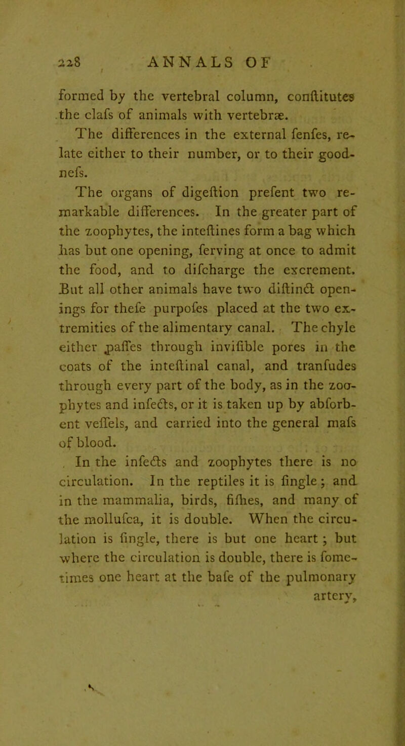 formed by the vertebral column, conftitutes the clafs of animals with vertebrae. The differences in the external fenfes, re- late either to their number, or to their good- nefs. The organs of digeftion prefent two re- markable differences. In the greater part of the zoophytes, the inteflines form a bag which has but one opening, ferving at once to admit the food, and to difcharge the excrement, Eut all other animals have two diftindt open- ings for thefe purpofes placed at the two ex- tremities of the alimentary canal. The chyle either jpaffes through invifible pores in the coats of the inteflinal canal, and tranfudes through evTery part of the body, as in the zoo- phytes and infects, or it is taken up by abforb- ent veffels, and carried into the general mafs of blood. In the infedfs and zoophytes there is no circulation. In the reptiles it is Angle; and in the mammalia, birds, fifhes, and many of the mollufca, it is double. When the circu- lation is Angle, there is but one heart ; but where the circulation is double, there is fome- times one heart at the bafe of the pulmonary artery.