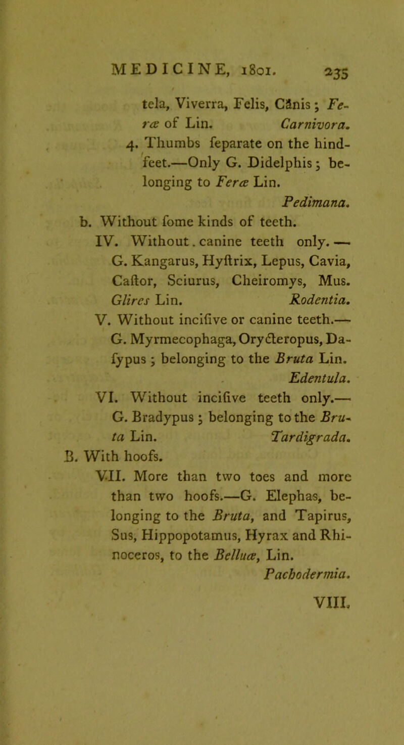 *35 tela, Viverra, Felis, CSnis ; Fe- ta of Lin. Carnivora. 4. Thumbs feparate on the hind- feet.—Only G. Didelphis; be- longing to Fera Lin. Pedimana. b. Without fome kinds of teeth. IV. Without. canine teeth only. — G. Kangarus, Hyftrix, Lepus, Cavia, Caftor, Sciurus, Cheiromys, Mus. Glires Lin. Rodentia. V. Without incifive or canine teeth.— G. Myrmecophaga, Orydteropus, Da- fypus ; belonging to the Bruta Lin. Edentula. VI. Without incifive teeth only.— G. Bradypus; belonging to the Bru- ta Lin. Tardigrada. B. With hoofs. VII. More than two toes and more than two hoofs.—G. Elephas, be- longing to the Bruta, and Tapirus, Sus, Hippopotamus, Hyrax and Rhi- noceros, to the Belluce, Lin. Pachodermia.