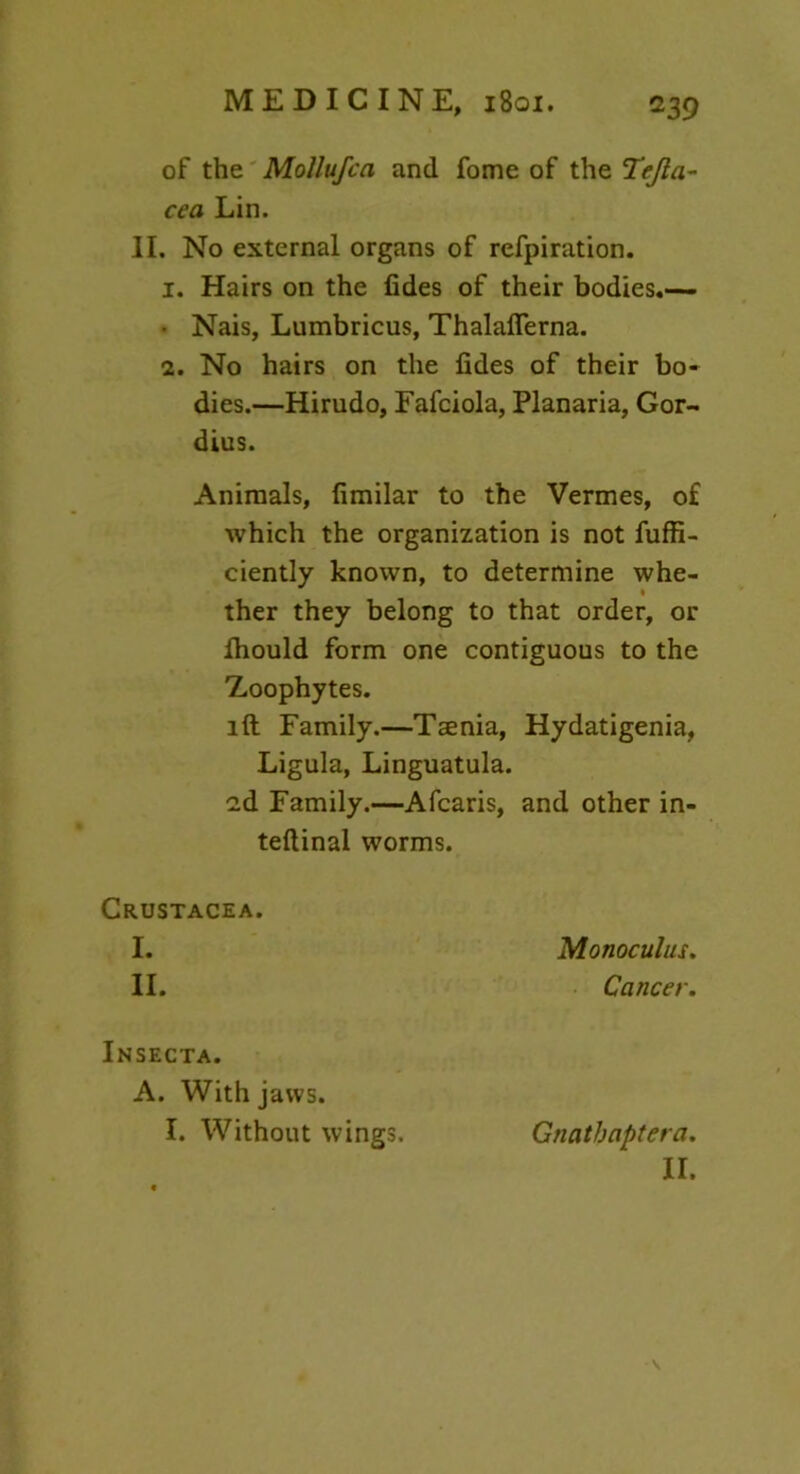 of the MoUufca and fome of the Tejla- cea Lin. II. No external organs of refpiration. 1. Hairs on the fides of their bodies.— • Nais, Lumbricus, Thalaflerna. 2. No hairs on the fides of their bo- dies.—Hirudo, Fafciola, Planaria, Gor- dius. Animals, fimilar to the Vermes, of which the organization is not fuffi- ciently known, to determine whe- ther they belong to that order, or fhould form one contiguous to the Zoophytes. id Family.—Taenia, Hydatigenia, Ligula, Linguatula. 2d Family.—Afcaris, and other in- ternal worms. Crustacea. I. Monoculus. II. Cancer. Insecta. A. With jaws. 1. Without wings. Gtiatbapteta. II. V