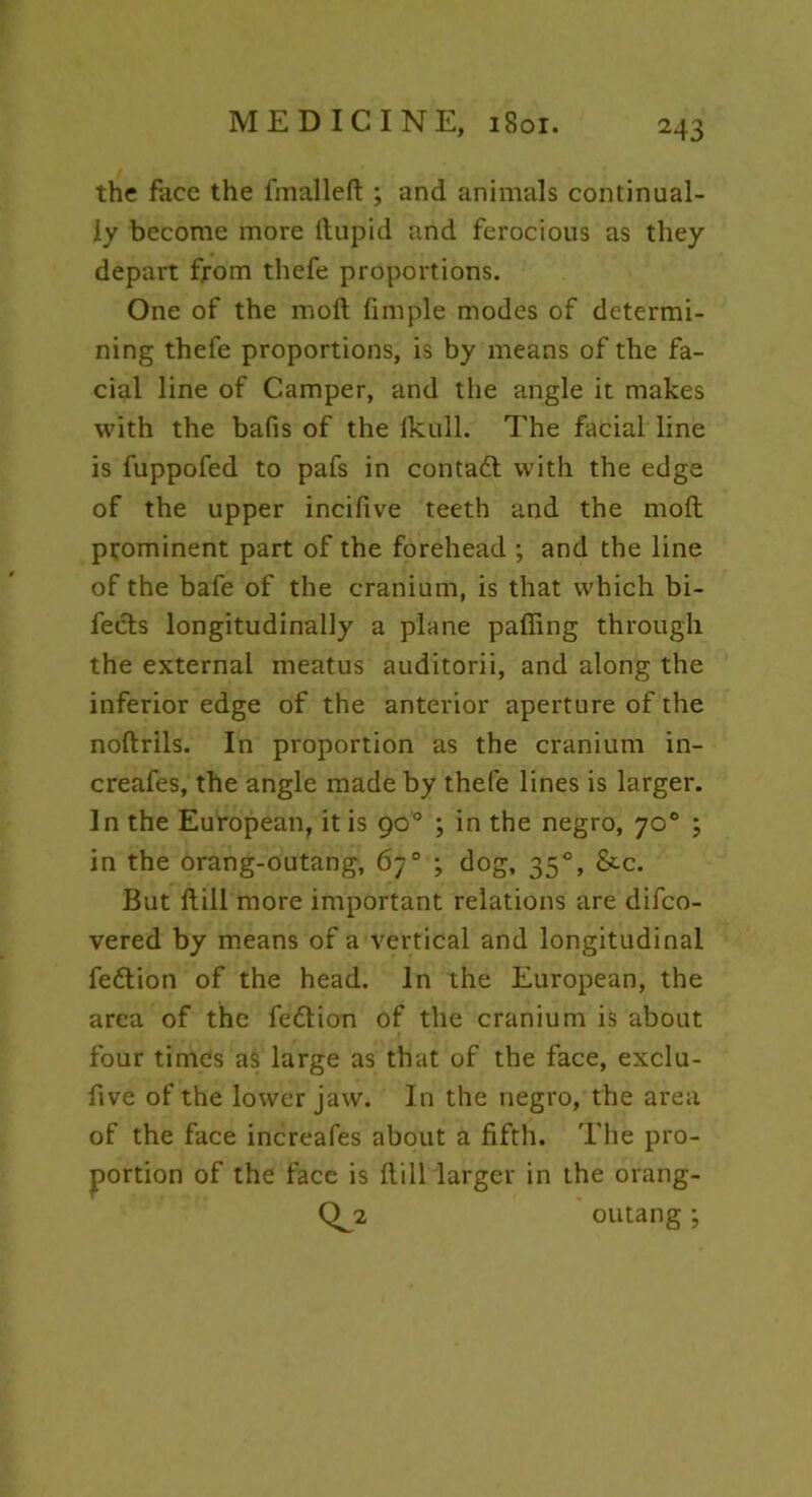 the face the fmalleft ; and animals continual- ly become more ftupid and ferocious as they depart from thefe proportions. One of the moft fimple modes of determi- ning thefe proportions, is by means of the fa- cial line of Camper, and the angle it makes with the bafis of the Ikull. The facial line is fuppofed to pafs in contact with the edge of the upper incifive teeth and the moft prominent part of the forehead ; and the line of the bafe of the cranium, is that which bi- fects longitudinally a plane palling through the external meatus auditorii, and along the inferior edge of the anterior aperture of the noftrils. In proportion as the cranium in- creafes, the angle made by thefe lines is larger. In the European, it is 90 ° ; in the negro, 70° ; in the orang-outang, 67° ; dog, 350, &c. But ft ill more important relations are difco- vered by means of a vertical and longitudinal feftion of the head. In the European, the area of the fe&ion of the cranium is about four times as large as that of the face, exclu- ftve of the lower jaw. In the negro, the area of the face increafes about a fifth. The pro- portion of the face is fti 11 larger in the orang- CL* outang ;