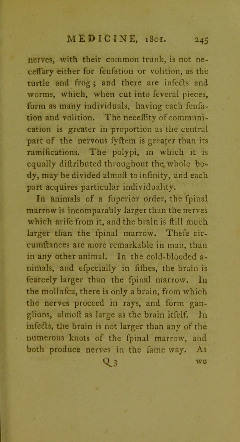 Serves, with their common trunk, is not ne- ceflary either for fenfation or volition, as the turtle and frog ; and there are infedts and worms, which, when cut into feveral pieces, form as many individuals, having each fenfa- tion and volition. The neceftity of communi- cation is greater in proportion as the central part of the nervous fyftem is greater than its ramifications. The polypi, in which it is equally diftributed throughout the. whole bo- dy, may be divided almoft to infinity, and each part acquires particular individuality. In animals of a fuperior order, the fpinal marrow is incomparably larger than the nerves which arife from it, and the brain is ftill much larger than the fpinal marrow. Thefe cir- cumftances are more remarkable in man, than in any other animal. In the cold-blooded a- nimals, and efpecjally in fifhes, the brain is fcarcely larger than the fpinal marrow. In the mollufca, there is only a brain, from which the nerves proceed in rays, and form gan- glions, almoft as large as the brain itfelf. In infedls, the brain is not larger than any of the numerous knots of the fpinal marrow, and both produce nerves in the fame way. As Qj we