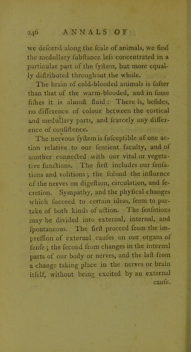 we defcend along the fcale of animals, we fin-d the medullary fubftance lefs concentrated in a particular part of the fyftem, but more equal- ly diftributed throughout the whole. The brain of cold-blooded animals is fofter than that of the warm-blooded, and in fome fifties it is aluioft fluid : There is, befides, no difference of colour between the cortical and medullary parts, and fcarcely any differ- ence of confidence. The nervous fyltem is fufceptible of one ac- tion relative to our fentient faculty, and of another connected with our vital or vegeta- tive functions. The firtf includes our fenfa- tions and volitions; the fccond the influence of the nerves on digeflion, circulation, and fe- cretion. Sympathy, and the phyfical changes which fucceed to certain ideas, feem to par- take of both kinds of aiftion. The fenfations may be divided into external, internal, and fpontaneous. The firft proceed from the im- preflion of external caufes on our organs of fenfe ; the fecond from changes in the internal parts of our body or nerves, and the laft from a change taking place in the nerves or brain itfelf, without being excited by an external caufe.