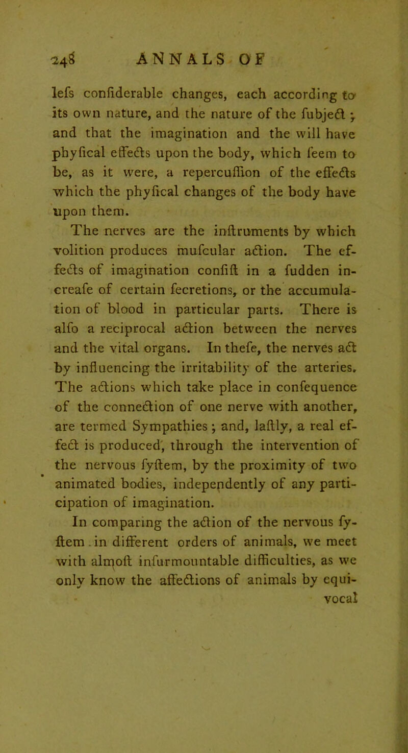 lefs conflderable changes, each according to its own nature, and the nature of the fubjedl *, and that the imagination and the will have phyfical effedls upon the body, which feem to be, as it were, a repercuflion of the effedts which the phylical changes of the body have upon them. The nerves are the inftruments by which volition produces mufcular adlion. The ef- fedts of imagination confift in a fudden in- creafe of certain fecretions, or the accumula- tion of blood in particular parts. There is alfo a reciprocal adlion between the nerves and the vital organs. In thefe, the nerves adt by influencing the irritability of the arteries. The actions which take place in confequence of the connedtion of one nerve with another, are termed Sympathies; and, laftly, a real ef- fedt is produced, through the intervention of the nervous fyftem, by the proximity of two animated bodies, independently of any parti- cipation of imagination. In comparing the adtion of the nervous fy- Item in different orders of animals, we meet with airport infur mountable difficulties, as we only know the afledtions of animals by equi- vocal