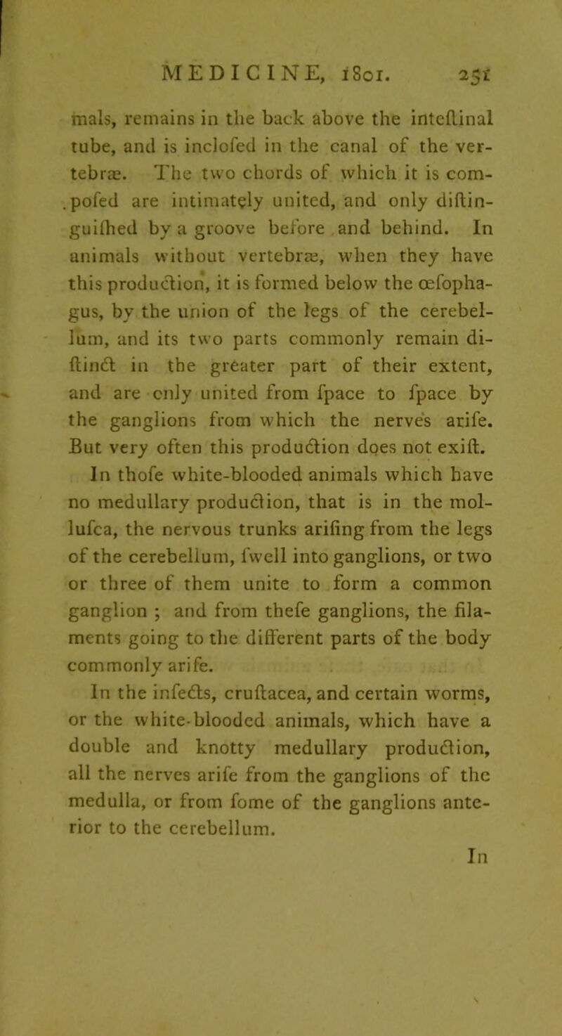 mals, remains in the back above the inteflinal tube, and is inclofed in the canal of the ver- tebras. The two chords of which it is com- .pofed are intimately united, and only diftin- guifhed by a groove before and behind. In animals without vertebra;, when they have this production, it is formed below the cefopha- gus, by the union of the legs of the cerebel- lum, and its two parts commonly remain di- ftin& in the greater part of their extent, and are only united from fpace to fpace by the ganglions from which the nerves arife. But very often this produ&ion does not exift. In thofe white-blooded animals which have no medullary production, that is in the mol- lufca, the nervous trunks arifing from the legs of the cerebellum, l'well into ganglions, or two or three of them unite to form a common ganglion ; and from thefe ganglions, the fila- ments going to the different parts of the body commonly arife. In the infedts, cruftacea, and certain worms, or the white-blooded animals, which have a double and knotty medullary produdlion, all the nerves arife from the ganglions of the medulla, or from fome of the ganglions ante- rior to the cerebellum. In