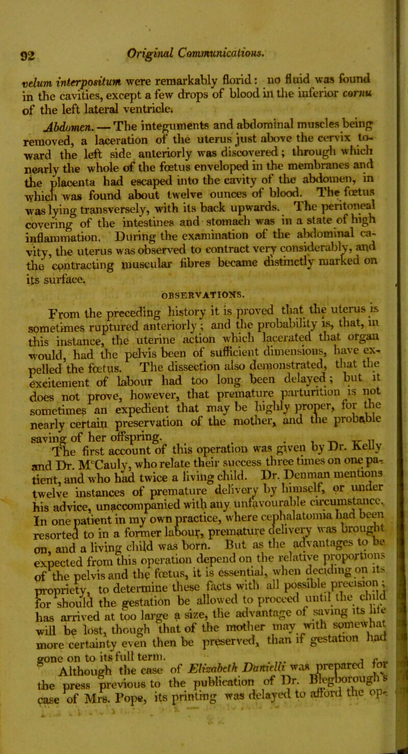 velum interpositum were remarkably florid: no fluid was found in the cavities, except a few drops of blood in the inferior cornu of the left lateral ventricle; Abdomen. — The integuments and abdominal muscles being removed, a laceration of the uterus just above the cervix to- ward the left side anteriorly was discovered; through which nearly the whole of the foetus enveloped in the membranes and tiie placenta had escaped into the cavity of the abdomen, in which was found about twelve ounces of blood. The foetus was lying transversely, with its back upwards. The peritoneal covering5 of the intestines and stomach was in a state of high inflammation. During the examination of the alxlominal ca- vity, the uterus was observed to contract very considerably, and the contracting muscular fibres became distinctly marked on its surface. OBSERVATIONS. From the preceding history it is proved that the uterus is sometimes ruptured anteriorly ; and the probability is, that, m this instance, the uterine action which lacerated that organ would, had the pelvis been of sufficient dimensions, have ex- pelled the foetus. The dissection also demonstrated, that the excitement of labour had too long been delayed; but it does not prove, however, that premature parturition is not sometimes an expedient that may be highly proper, tor the nearly certain preservation of the mother, and the probable saving of her offspring. . . . „ r n The first account of this operation was given by Dr. KeUy and Dr McCauly, who relate their success three tunes on one pa- tient, and who had twice a living child. Dr. Denman mentions twelve instances of premature delivery by himself, or under his advice, unaccompanied with any unfavourable circumstance. In one patient in my own practice, where cenhalatoniia had been resorted to in a former labour premature delivery was brought on, and a living child was born. But as the advantages to be expected from this operation depend on the relative proportion.' of the pelvis and the foetus, it is essential, when deciding on its propriety, to determine these facts with all possible precision ; L should the gestation be allowed to proceed until the child has arrived at too large a size, the advantage of saving its lite will be lost, though that of the mother may with somewhat more certainty even then be preserved, than if gestation had gone on to its full term. . , n Although the case of Elisabeth Damelh was prepared or the press previous to the publication of Dr. Blegborough s case of Mrs. Pope, its printing was delayed to afford the op-