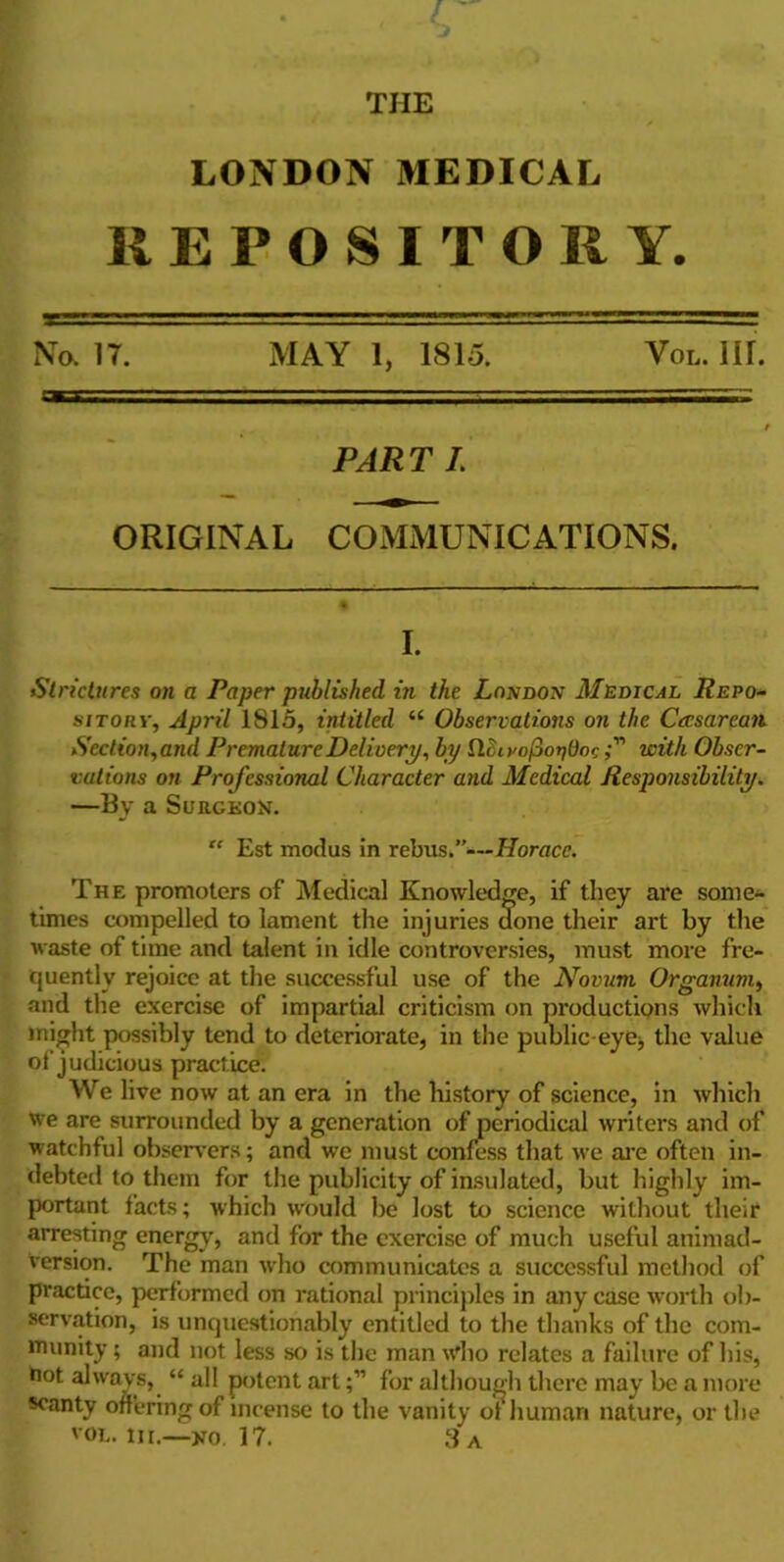 THE LONDON MEDICAL REPOSITORY. No. 17. MAY 1, 1815. Yol. IH. PART I. ORIGINAL COMMUNICATIONS. I. Strictures on a Paper published in the London Medical Repo- sitory, April 1815, intitled “ Observations on the Caesarean. Section,and Premature Delivery, by tlhivofionOoc with Obser- vations on Professional Character and Medical Responsibility. —By a Surckon. “ Est modus in rebus.”—Horace. The promoters of Medical Knowledge, if they are some- times compelled to lament the injuries done their art by the waste of time and talent in idle controversies, must more fre- quently rejoice at the successful use of the Novum Organum, and the exercise of impartial criticism on productions which might possibly tend to deteriorate, in the public-eye; the value of judicious practice. We live now at an era in the history of science, in which we are surrounded by a generation of periodical writers and of watchful observers; and we must confess that we are often in- debted to them for the publicity of insulated, but highly im- portant facts; which would be lost to science without their arresting energy, and for the exercise of much useful animad- version. The man who communicates a successful method of practice, performed on rational principles in any case worth ob- servation, is unquestionably entitled to the thanks of the com- munity ; and not less so is the man who relates a failure of his, not always, “ all potent artfor although there may be a more scanty offering of incense to the vanity of human nature, or the vol. in.—no. 17. 3 a