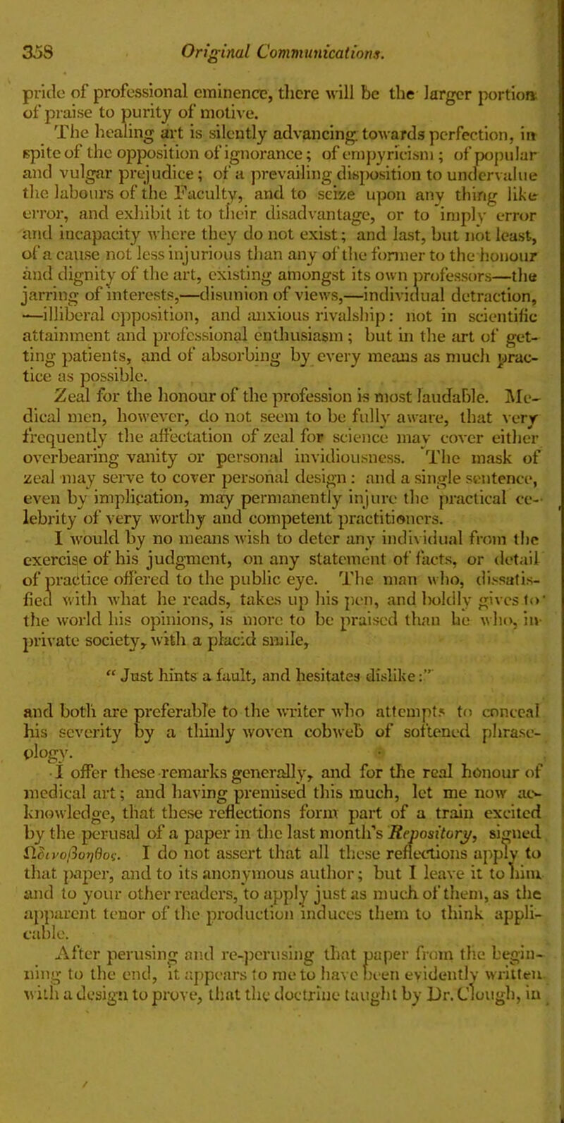 pride of professional eminence, there will be the larger portion; of praise to purity of motive. The healing art is silently advancing, towards perfection, in spite of the opposition of ignorance; of empyricism; of popular and vulgar prejudice; of a prevailing disposition to undervalue the labours of the Faculty, and to seize upon any thing like error, and exhibit it to their disadvantage, or to imply error and incapacity where they do not exist; and last, but not least, of a cause not less injurious than any of the former to the honour and dignity of the art, existing amongst its own professors—the jarring of interests,—disunion of views,—individual detraction, —illiberal opposition, and anxious rivalship: notin scientific attainment and professional enthusiasm; but in the art of get- ting patients, and of absorbing by every means as much prac- tice as possible. Zeal for the honour of the profession is most laudable. Me- dical men, however, do not seem to be fully aware, that very frequently the affectation of zeal for science mav cover either overbearing vanity or personal invidiousness. The mask of zeal may serve to cover personal design: and a single sentence, even by implication, may permanently injure the practical ce- lebrity of very worthy and competent practitioners. I would by no means wish to deter any individual from the exercise of his judgment, on any statement of facts, or detail of practice offered to the public eye. The man who, dissatis- fied with what he reads, takes up his pen, and boldly gives .to* the world his opinions, is more to be praised than he who, in- private society, with a placid smile, “ Just hints a fault, and hesitates dislike and both are preferable to the writer who attempts to conceal his severity by a thinly woven cobweb of softened phrase- ology. I offer these remarks generally, and for the real honour of medical art; and having premised this much, let me now ac- knowledge, that these reflections form part of a train excited by the perusal of a paper in the last month’s Repository, signed Heiyotwt/ticx;. I do not assert that all these reflections apply to that paper, and to its anonymous author; but I leave it to him and to your other readers, to apply just as much of them, as the apparent tenor of the production induces them to think appli- cable. After perusing and re-perusing that paper from the begin- ning to the end, it appears to me to have been evidently written with a design to prove, that the doctrine taught by JJr. dough, in