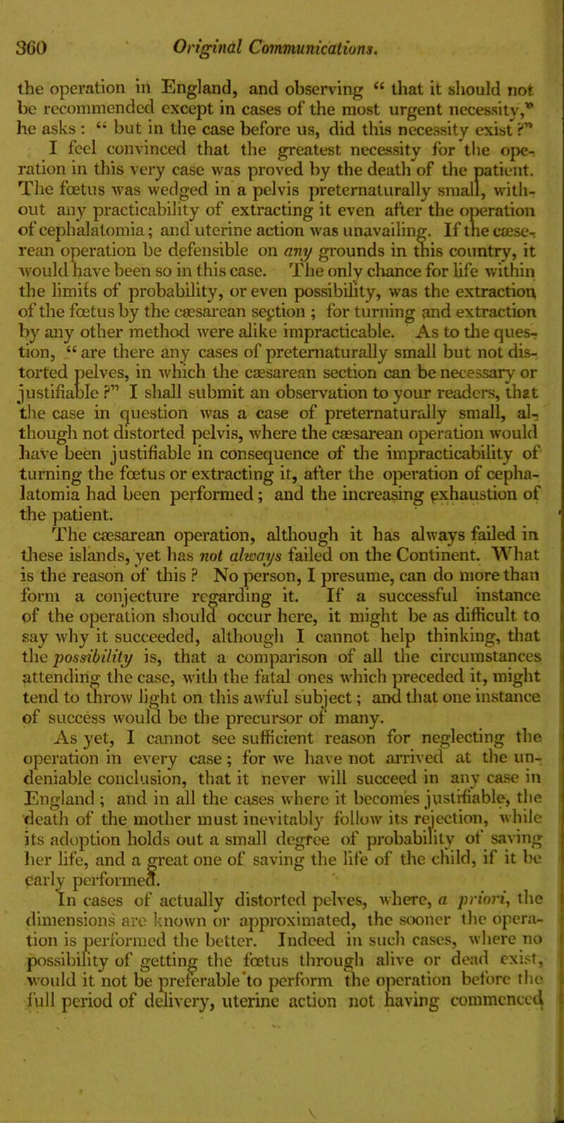 the operation in England, and observing “ that it should not be recommended except in cases of the most urgent necessity,* he asks : 4< but in the case before us, did this necessity exist 'C I feel convinced that the greatest necessity for the ope^ ration in this very case was proved by the death of the patient. The foetus was wedged in a pelvis preternaturally small, with- out any practicability of extracting it even after the operation of cephalatomia; and uterine action was unavailing. If the cseseT rean operation be defensible on any grounds in this country, it would have been so in this case. The only chance for life within the limits of probability, or even possibility, was the extraction of the foetus by the caesarean section ; for turning and extraction by any other method were alike impracticable. As to the ques- tion, “ are there any cases of preternaturally small but not dis- torted pelves, in which the caesarean section can be necessary or justifiable ?” I shall submit an observation to your readers, that the case in question was a case of preternaturally small, al- though not distorted pelvis, where the caesarean operation would have been justifiable in consequence of the impracticability of turning the foetus or extracting it, after the operation of cepha- latomia had been performed; and the increasing exhaustion of the patient. The caesarean operation, although it has always failed in these islands, yet has not always failed on the Continent. What is the reason of this ? No person, I presume, can do more than form a conjecture regarding it. If a successful instance of the operation should occur here, it might be as difficult to say why it succeeded, although I cannot help thinking, that the possibility is, that a comparison of all the circumstances attending the case, with the fatal ones which preceded it, might tend to throw light on this awful subject; and that one instance of success would be the precursor of many. As yet, I cannot see sufficient reason for neglecting the operation in every case; for we have not arrived at the un- deniable conclusion, that it never will succeed in any case in England ; and in all the cases where it becomes justifiable, the death of the mother must inevitably follow its rejection, while its adoption holds out a small degree of probability of saving her life, and a great one of saving the life of the child, if it be parly performed. In cases of actually distorted pelves, where, a priori, the dimensions' are known or approximated, the sooner the opera- tion is performed the better. Indeed in such cases, where no possibility of getting the foetus through alive or dead exist, would it not be preferable to perform the operation before the full period of delivery, uterine action not having commence^ '