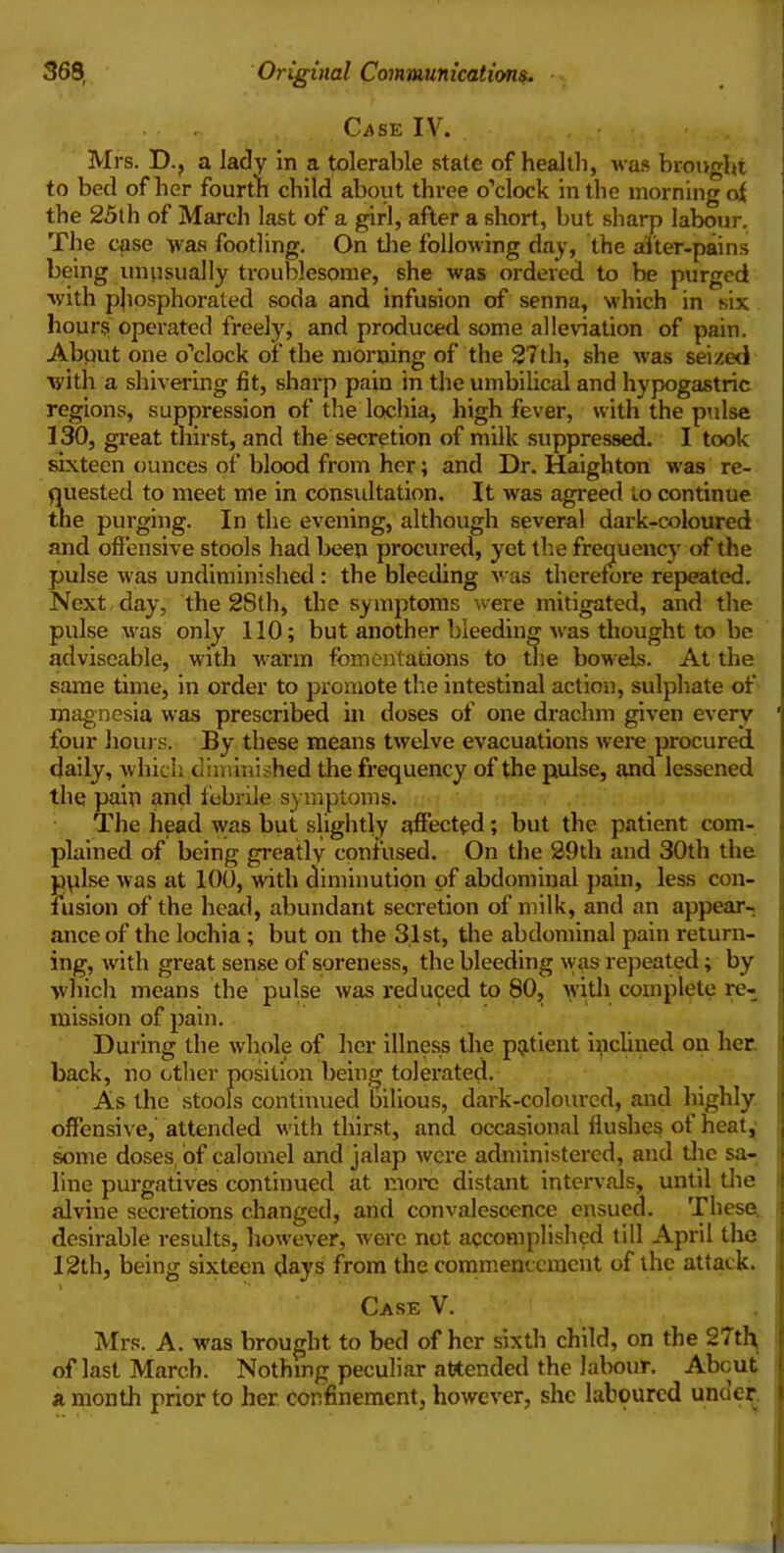 Case IV. Mrs. D.? a lady in a tolerable state of health, was brought to bed of her fourth child about three o’clock in the morning of the 25th of March last of a girl, after a short, but sharp labour. The case was footling. On the following day, the after-pains being unusually troublesome, she was ordered to be purged with phosphorated soda and infusion of senna, which in six hours operated freely, and produced some alleviation of pain. Abput one o’clock of the morning of the 27th, she was seized with a shivering fit, sharp pain in the umbilical and hypogastric regions, suppression of the lochia, high fever, with the pulse 130, great thirst, and the secretion of milk suppressed. I took sixteen ounces of blood from her; and Dr. Haighton was re- quested to meet me in consultation. It was agreed to continue the purging. In the evening, although several dark-coloured and offensive stools had been procured, yet the frequency of the pulse was undiminished : the bleeding was therefore repeated. Next day, the 28th, the symptoms were mitigated, and the pulse was only 110; but another bleeding was thought to be adviseable, with warm fomentations to the bowels. At the same time, in order to promote the intestinal action, sulphate of magnesia was prescribed in doses of one drachm given every ' four hours. By these means twelve evacuations were procured daily, which diminished the frequency of the pulse, and lessened thq pain and febrile symptoms. The head was but slightly affected; but the patient com- plained of being greatly confused. On the 29th and 30th the pplse was at 100, with diminution of abdominal pain, less con- fusion of the head, abundant secretion of milk, and an appear-, anceof the lochia ; but on the 31st, the abdominal pain return- ing, with great sense of soreness, the bleeding was repeated; by which means the pulse was reduced to 80, with complete re- mission of pain. During the whole of her illness the patient inclined on her back, no other position being tolerated. As the stools continued bilious, dark-coloured, and highly offensive, attended with thirst, and occasional flushes of heat, some doses of calomel and jalap were administered, and the sa- line purgatives continued at more distant intervals, until the alvine secretions changed, and convalescence ensued. These, desirable results, however, were not accomplished till April the 12th, being sixteen days from the commencement of the attack. Case V. Mrs. A. was brought to bed of her sixth child, on the 27th, ‘ of last March. Nothing peculiar attended the labour. About ! a month prior to her confinement, however, she laboured under i