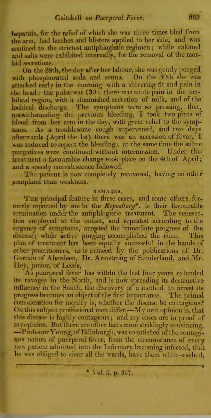 hepatitis, for the relief of which she was three times bled from the arm, had leeches and blisters applied to her side, and was confined to the strictest antiphlogistic regimen ; while calomel and salts were exhibited internally, for the removal of the mor- bid secretions. On the 28th, the day after her labour, she was gently purged with phosphorated soua and senna. On the 80th she was attacked early in the morning with a shivering fit and pain in the head : the pulse was 130 ; there was acute pain in the um- bilical region, with a diminished secretion of milk, and of the lochical discharge. The symptoms were so pressing, that,^ notwithstanding the previous bleeding, I took two pints of blood from her arm in the day, with great relief to the symp- toms. As a troublesome cough supervened, and two days afterwards (April the 1st) there was an accession of fever, I vas induced to repeat the bleeding.; at the same time the saline purgatives were continued without intermission. Under this trea ment a favourable change took place on the 4th of April; and a speedy convalescence followed. The patient is now completely recovered, having no other pomplaint than weakness. REMARKS. The principal feature in these cases, and some others for- merly reported by me in the Repository*, is their favourable termination under the antiphlogistic treatment. The venesec- tion employed at the outset, and repeated according to the urgency of symptoms, arrested the immediate progress of the disease; while active purging accomplished the cure. This plan of treatment has been equally successful in the hands of other practitioners, as is evinced by the publications of Dr. Gordon of Aberdeen, Dr. Armstrong of Sunderland, and Mr. Hey, junior, of Leeds. As puerperal fever has within the last four years extended its ravages in the North, and is now spreading its destructive influence in the South, the discovery of a method to arrest its progress becomes an object of the first importance. The primal Consideration for inquiry is, whether the disease be contagious? On this subject professional men differ.—My own opinion is, that this disease is highly contagious; and my cases are in proof of my opinion. But there arc other facts more strikingly convincing. —Professor Young, of Edinburgh, was so satisfied of the contagi- ous nature of puerperal fever, from the circumstance of every new patient admitted into the Infirmary becoming infected, that he was obliged to clear all the wards, have them white-washed, ■ Vol. ii, p. 357.