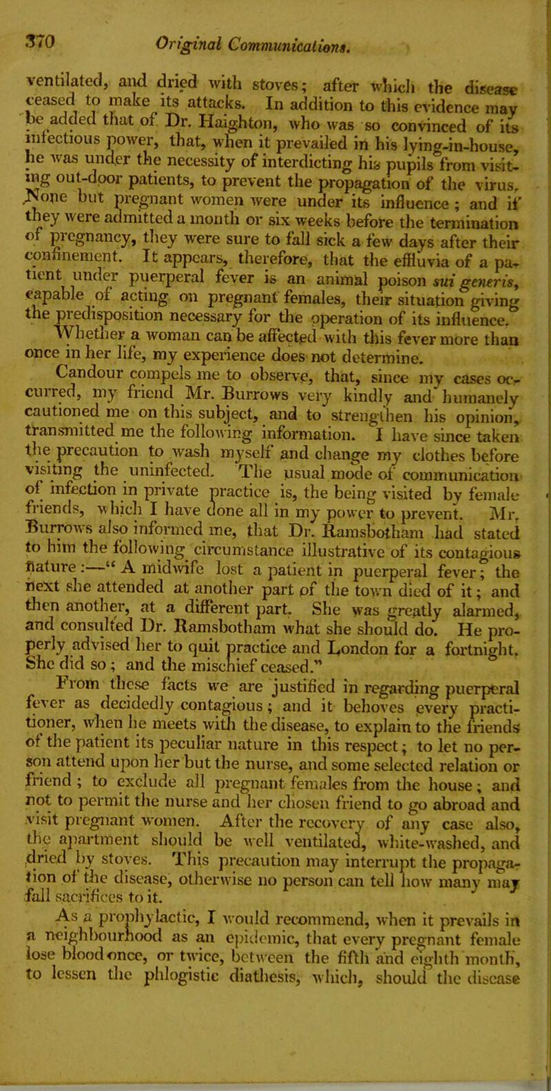 ventilated, and dried with stoves; after which the disease teased to make its attacks. In addition to this evidence mav be added that of Dr. Haighton, who was so convinced of its infectious power, that, when it prevailed in his lying-in-house, he was under the necessity of interdicting his pupils from visit- ing out-dpor patients, to prevent the propagation of the virus, Ivone but pregnant women were under its influence; and if they were admitted a month or six weeks before the termination of pregnancy, they were sure to fall sick a few days after their confinement. It appears, therefore, that the effluvia of a pa- tient under puerperal fever is an animal poison sui generis, capable of acting on pregnant females, their situation giving the predisposition necessary for the operation of its influence. Whether a woman can be affected with this fever more than once in her life, my experience does not determine. Candour compels me to observe, that, since my cases oty cui red, my friend Mr. Burrows very kindly and humanely cautioned me on this subject, and to strengthen his opinion, transmitted me the following information. I have since taken the precaution to wash myseli and change my clothes before visiting the uninfected. T he usual mode of communication of infection in private practice is, the being visited by female < fi lends, which I have done all in my power to prevent. Mr. Burrows also informed me, that Dr. Ramsbotham had stated to him the following circumstance illustrative of its contagious liature :—“ A midwife lost a patient in puerperal fever; the next she attended at another part of the town died of it; and then another, at a different part. She was greatly alarmed, and consulted Dr. Ramsbotham what she should do. He pro- perly advised her to quit practice and Rondon for a fortnight. She did so ; and the mischief ceased.” brom these facts we are justified in regarding puerperal fever as decidedly contagious; and it behoves every practi- tioner, when lie meets with the disease, to explain to the f riends of the patient its peculiar nature in this respect; to let no per- son attend upon her but the nurse, and some selected relation or friend ; to exclude all pregnant females from the house ; and not to permit the nurse and her chosen friend to go abroad and visit pregnant women. After the recovery of any case also, the apartment should be well ventilated, white-washed, and .dried by stoves. This precaution may interrupt the propaga- tion of tlie disease, otherwise no person can tell how many may fall sacrifices to it. As a prophylactic, I would recommend, when it prevails in a neighbourhood as an epidemic, that every pregnant female lose blood once, or twice, between the fifth and eighth month, to lessen the phlogistic diathesis, which, should the disease