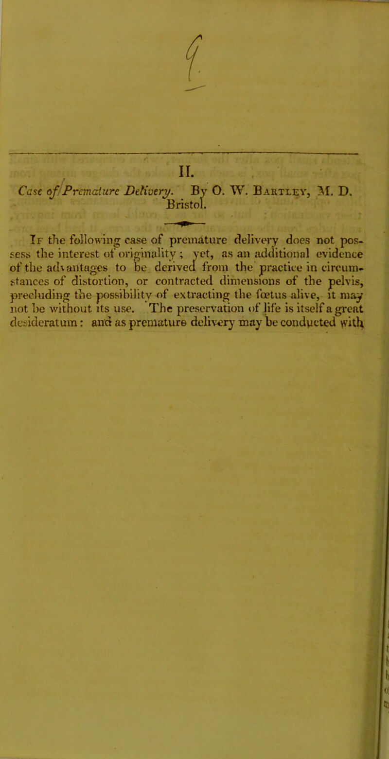 II. » ' • * Case of Premature Delivery. By O. W. Bartley, M. D. Bristol. If the following case of premature delivery does not pos- sess the interest of originality ; yet, as an additional evidence of the advantages to be derived from the practice in circum- stances of distortion, or contracted dimensions of the pelvis, precluding the possibility of extracting the foetus alive, it may not be without its use. The preservation of life is itself a great desideratum: and as premature delivery may be conducted with