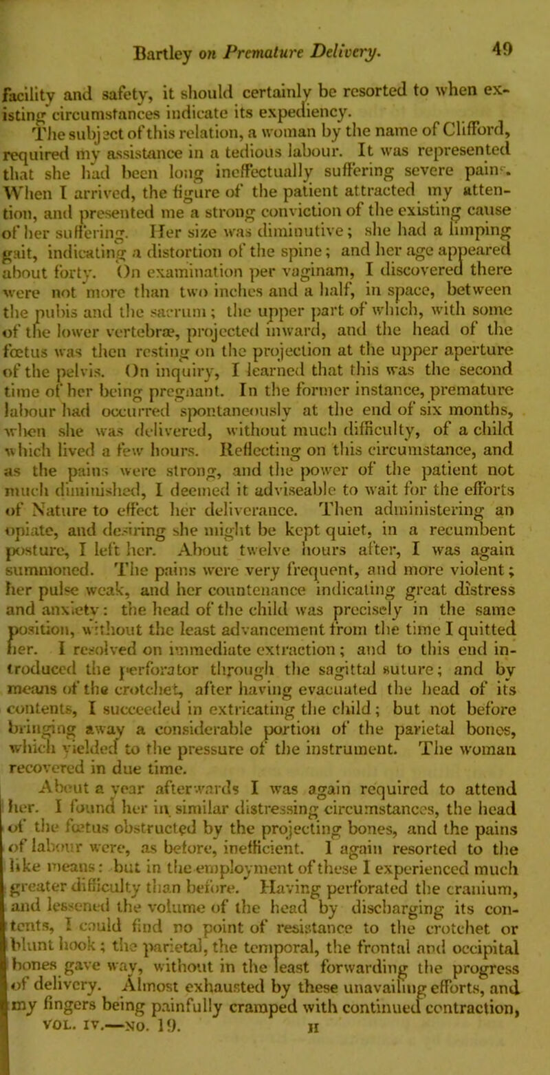 Bartley on Premature Delivery. facility and safety, it should certainly be resorted to when ex- isting circumstances indicate its expediency. The subject of this relation, a woman by the name of Clifford, required my assistance in a tedious labour. It was represented that she had been long ineffectually suffering severe pains. When I arrived, the figure of the patient attracted my atten- tion, and presented me a strong conviction of the existing cause of her suffering. Iler size was diminutive; she had a limping gait, indicating a distortion of the spine; and her age appeared about forty. On examination per vaginam, I discovered there were not more than two inches and a half, in space, between the pubis and the sacrum; the upper part of which, with some of the lower vertebrae, projected inward, and the head of the foetus was then resting on the projection at the upper aperture of the pelvis. On inquiry, I learned that this was the second time of her being pregnant. In the former instance, premature labour had occurred spontaneously at the end of six months, -when she was delivered, without much difficulty, of a child which lived a few hours. Reflecting on this circumstance, and as the pains were strong, and the power of the patient not much diminished, I deemed it adviseable to wait for the efforts of Nature to effect her deliverance. Then administering an opiate, and desiring she might be kept quiet, in a recumbent posture, I left her. About twelve hours after, I was again summoned. The pains were very frequent, and more violent; her pulse weak, and her countenance indicating great distress and anxiety: the head of the child was precisely in the same position, without the least advancement from the time I quitted her. I resolved on immediate extraction ; and to this end in- troduced the perforator through the sagittal suture; and bv means of tlie crotchet, after having evacuated the head of its contents, I succeeded in extricating the child; but not before bringing away a considerable portion of the parietal bones, which yielded to the pressure of the instrument. The woman recovered in due time. About a year afterwards I was again required to attend her. I found her in similar distressing circumstances, the head of the foetus obstructed by the projecting bones, and the pains of labour were, as before, inefficient. 1 again resorted to the like means: but in the-employment of these I experienced much greater difficulty than before. Having perforated the cranium, and lessened the volume of the head by discharging its con- tents, I could find no point of resistance to the crotchet or blunt hook; the parietal, the temporal, the frontal and occipital bones gave way, without in the least forwarding the progress of delivery. Almost exhausted by these unavailing efforts, and »ny fingers being painfully cramped with continued contraction, VOL. IV.—NO. 19. H