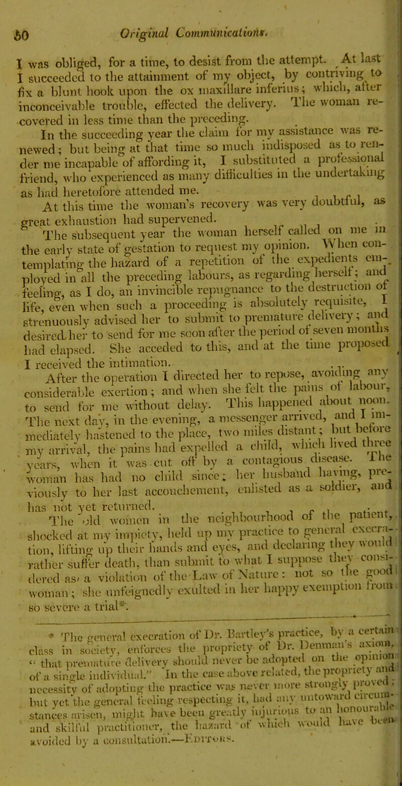 I was obliged, for a time, to desist from the attempt. At last I succeeded to the attainment of my object, by contriving to fix a blunt hook upon the ox niaxillare inferiusy which, alter inconceivable trouble, effected the delivery. 1 he woman re- covered in less time than the preceding. In the succeeding year the claim lor my assistance was re- newed; but being at that time so much indisposed as to ren- der me incapable of affording it, I substituted a professional friend, who experienced as many difficulties in the undertaking as had heretofore attended me. . At this time the woman’s recovery was very doubtiul, as great exhaustion had supervened. The subsequent year the woman herself called on me in the early state of gestation to request my opinion. When con- templating the hazard of a repetition of the expedients em- ployed in all the preceding labours, as regarding herself; and feeling, as I do, an invincible repugnance to the destruction of life, even when such a proceeding is absolutely requisite, I strenuously advised her to submit to premature delivery; and desired.her to send for me soon after the period of seven months had elapsed. She acceded to this, and at the time proposed . I received the intimation. . After the operation I directed her to repose, av oiding am considerable exertion; and when she felt the pains of labour, to send for me without delay. This happened about noon. The next da'v, in the evening, a messenger arrived, and I im- mediately hastened to the place, two miles distant; but befoie my arrival, the pains had expelled a child, which lived three ' years, when it was cut. off by a contagious disease. I he woman has had no child since; her husband having, pre- viously to her last accouchement, enlisted as a soldier, ana has not yet returned. , , _ . ... The -del women in the neighbourhood of the patient, shocked at my impiety, held up my practice to general execra- tion, lifting up their hands and eyes, and declaring they would rather suffer death, than submit to what I suppose they consi- dered as-a violation of the Law of Nature: not so the good I woman; she unfeigncdly exulted in her happy exemption from so severe a trial*. ,e general execration of Dr. hartley’s practice, by a certain society, enforces the propriety of Dr. Denman s axiom * The class in society, cuman -“v- l“~l J — . „ “ that premature delivery should never be adopted on the opinion of a single individual.” In the case above rciaied, tlicpropiic \ a necessity of adopting the practice was never more strongly proven, but yet the general feeling respecting it. had any untoward circun - sUnL might have lm,, gwal, i..jur,„us to an and skilful practitioner, the hazard of which would h.ue bt avoided by a consultation.—Herrons.