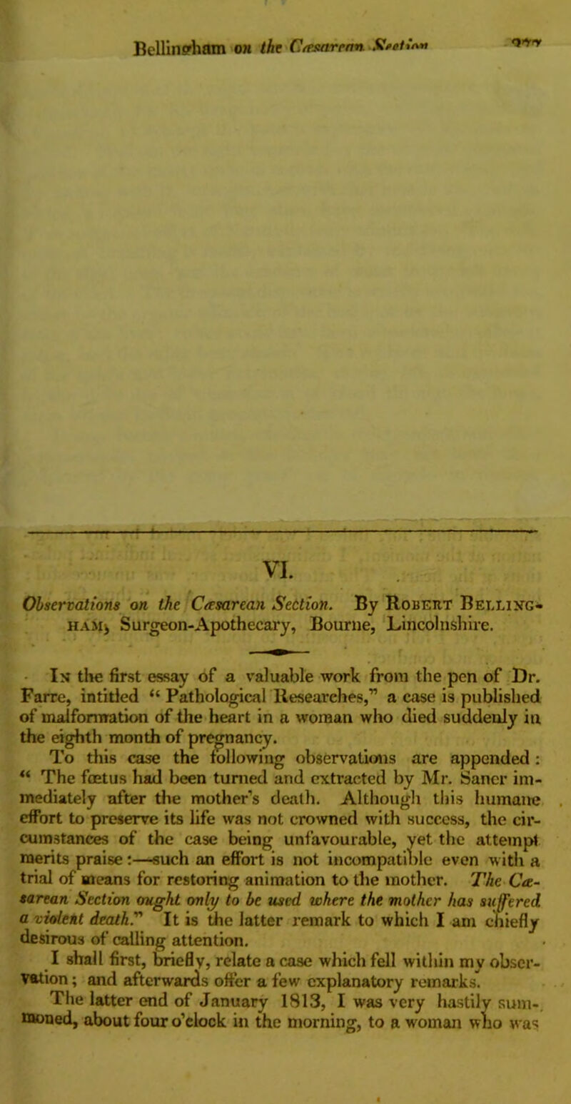 Bellingham on the Cresarerm <3>ry VI. Observations on the Cesarean Section. By Robert Belling- ham* Surgeon-Apothecary, Bourne, Lincolnshire. In the first essay of a valuable work from the pen of Dr. Farre, intitled “ Pathological Researches,” a case is published of malformation of the heart in a woman who died suddenly in the eighth month of pregnancy. To this case the following observations are appended : “ The foetus had been turned and extracted by Mr. Saner im- mediately after the mother’s death. Although this humane effort to preserve its life was not crowned with success, the cir- cumstances of the case being unfavourable, yet the attempt merits praise:—such an effort is not incompatible even with a trial of means for restoring animation to the mother. The Ce- sarean Section ought only to be used where the mother has suffered a violent death ” It is the latter remark to which I am chiefly desirous of calling attention. I shall first, briefly, relate a case which fell within my obser- vation ; and afterwards offer a few explanatory remarks. The latter end of January 1813, I was very hastily sum-, moned, about four o’clock in the morning, to a w'oman who was