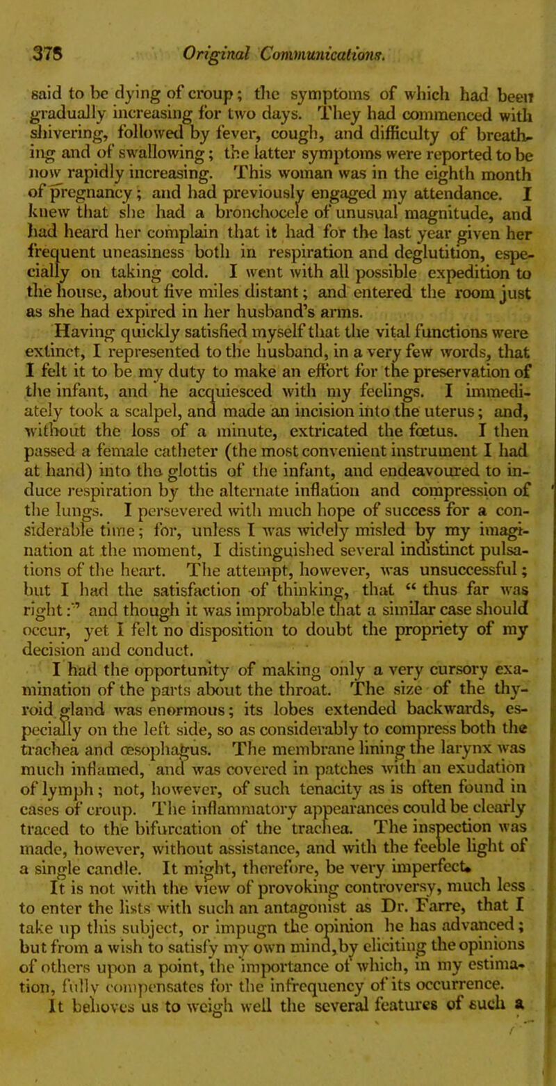 said to be dying of croup; the symptoms of which had been gradually increasing for two days. They had commenced with shivering, followed by fever, cough, and difficulty of breathe ing and of swallowing; the latter symptoms were reported to be now rapidly increasing. This woman was in the eighth month of pregnancy; and had previously engaged my attendance. I knew that she had a bronchocele of unusual magnitude, and had heard her complain that it had for the last year given her frequent uneasiness both in respiration and deglutition, espe- cially on taking cold. I went with all possible expedition to the house, about five miles distant; and entered the room just as she had expired in her husband’s arms. Having quickly satisfied myself that the vital functions were extinct, I represented to the husband, in a very few words, that I felt it to be my duty to make an effort for the preservation of the infant, and he acquiesced with my feelings. I immedi- ately took a scalpel, and made an incision into the uterus; and, without the loss of a minute, extricated the foetus. I then passed a female catheter (the most convenient instrument I had at hand) into tha glottis of the infant, and endeavoured to in- duce respiration by the alternate inflation and compression of ' the lungs. I persevered with much hope of success for a con- siderable time; for, unless I was widely misled by my imagi- nation at the moment, I distinguished several indistinct pulsa- tions of the heart. The attempt, however, was unsuccessful; but I had the satisfaction of thinking, that “ thus far was rightand though it was improbable that a similar case should occur, yet I felt no disposition to doubt the propriety of my decision and conduct. I had the opportunity of making only a very cursory exa- mination of the parts about the throat. The size of the thy- roid gland was enormous; its lobes extended backwards, es- pecially on the left side, so as considerably to compress both the trachea and oesophagus. The membrane lining the larynx was much inflamed, and was covered in patches writh an exudation of lymph ; not, however, of such tenacity as is often found in cases of croup. The inflammatory appearances could be clearly traced to the bifurcation of the trachea. The inspection was made, however, without assistance, and with the feeble light of a single candle. It might, therefore, be very imperfect* It is not with the view of provoking controversy, much less to enter the lists with such an antagonist as Dr. Farre, that I take up this subject, or impugn the opinion he has advanced; but from a wish to satisfy my own mind,by eliciting the opinions of others upon a point, the importance of which, in my estima- tion, fully compensates for the infrequency of its occurrence. It behoves us to weigh well the several features of such a