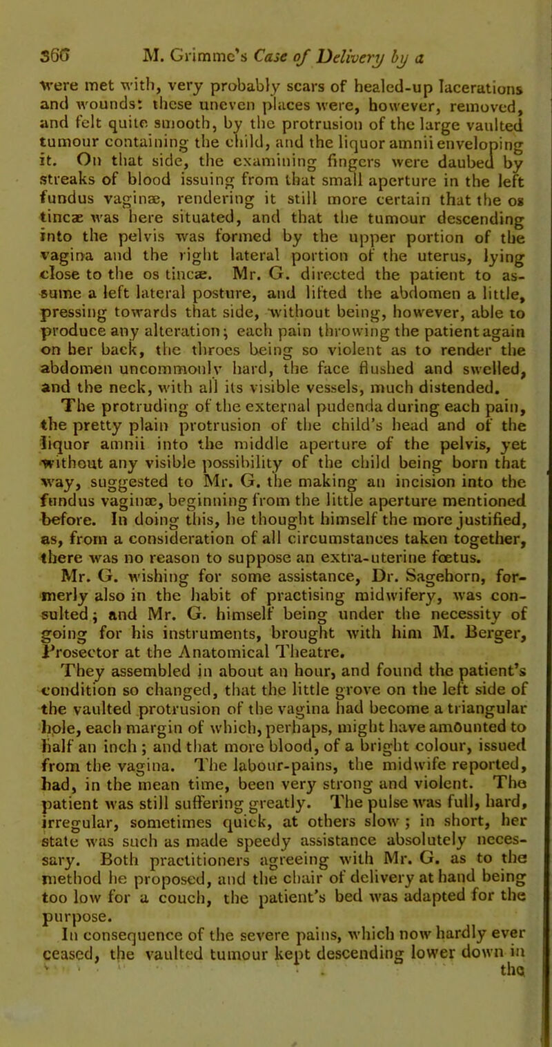 were met with, very probably scars of healed-up lacerations and wounds: these uneven places were, however, removed, and felt quite smooth, by the protrusion of the large vaulted tumour containing the child, and the liquor amniienveloping it. On that side, the examining fingers were daubed by streaks of blood issuing from that small aperture in the left fundus vaginae, rendering it still more certain that the os tincae was here situated, and that the tumour descending into the pelvis was formed by the upper portion of the vagina and the right lateral portion of the uterus, lying close to the os tincae. Mr. G. directed the patient to as- sume a left lateral posture, and lifted the abdomen a little, pressing towards that side, without being, however, able to produce any alteration; each pain throwing the patient again on her back, the throes being so violent as to render the abdomen uncommonly hard, the face flushed and swelled, and the neck, with all its visible vessels, much distended. The protruding of the external pudenda during each pain, the pretty plain protrusion of the child’s head and of the liquor amnii into the middle aperture of the pelvis, yet ■without any visible possibility of the child being born that way, suggested to Mr. G. the making an incision into the fundus vaginae, beginning from the little aperture mentioned before. In doing this, he thought himself the more justified, as, from a consideration of all circumstances taken together, there was no reason to suppose an extra-uterine foetus. Mr. G. wishing for some assistance, Dr. Sagehorn, for- merly also in the habit of practising midwifery, was con- sulted; and Mr. G. himself being under the necessity of going for his instruments, brought with him M. Berger, Prosector at the Anatomical Theatre. They assembled in about an hour, and found the patient’s condition so changed, that the little grove on the left side of the vaulted protrusion of the vagina had become a triangular hole, each margin of which, perhaps, might have amounted to lialf an inch ; and that more blood, of a bright colour, issued from the vagina. The labour-pains, the midwife reported, had, in the mean time, been very strong and violent. The patient was still suffering greatly. The pulse was full, hard, irregular, sometimes quick, at others slow ; in short, her state was such as made speedy assistance absolutely neces- sary. Both practitioners agreeing with Mr. G. as to the method he proposed, and the chair of delivery at hand being too low for a couch, the patient’s bed was adapted for the purpose. In consequence of the severe pains, which now hardly ever ceased, the vaulted tumour kept descending lower down in • . the