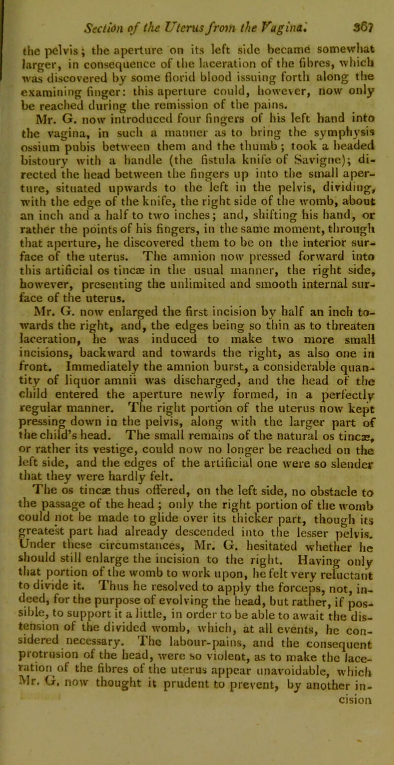 the pelvis; the aperture on its left side became somewhat larger, in consequence of the laceration of the fibres, which was discovered by some florid blood issuing forth along the examining finger: this aperture could, however, now only be reached during the remission of the pains. Mr. G. now introduced four fingers of his left hand into the vagina, in such a manner as to bring the symphysis ossium pubis between them and the thumb; took a headed bistoury with a handle (the fistula knife of Savigne); di- rected the head between the fingers up into the small aper- ture, situated upwards to the left in the pelvis, dividing, with the edge of the knife, the right side of the womb, about an inch and a half to two inches; and, shifting his hand, or rather the points of his fingers, in the same moment, through that aperture, he discovered them to be on the interior sur- face of the uterus. The amnion now pressed forward into this artificial os tincae in the usual manner, the right side, however, presenting the unlimited and smooth internal sur- face of the uterus. Mr. G. now enlarged the first incision by half an inch to- wards the right, and, the edges being so thin as to threaten laceration, he was induced to make two more small incisions, backward and towards the right, as also one in front. Immediately the amnion burst, a considerable quan- tity of liquor amnii was discharged, and the head of the child entered the aperture newly formed, in a perfectly regular manner. The right portion of the uterus now kept pressing down in the pelvis, along with the larger part of the child’s head. The small remains of the natural os tineas, or rather its vestige, could now no longer be reached on the left side, and the edges of the artificial one were so slender that they were hardly felt. The os tincae thus offered, on the left side, no obstacle to the passage of the head ; only the right portion of the womb could not be made to glide over its thicker part, though its greatest part had already descended into the lesser pelvis. Under these circumstances, Mr. G. hesitated whether he should still enlarge the incision to the right. Having only that portion of the womb to work upon, he felt very reluctant to divide it. Thus he resolved to apply the forceps, not, in- deed, for the purpose of evolving the head, but rather, if pos- sible, to support it a little, in order to be able to await the dis- tension of the divided womb, which, at all events, he con- sidered necessary. The labour-pains, and the consequent protrusion of the head, were so violent, as to make the lace- ration of the fibres of the uterus appear unavoidable, which Mr. G. now thought it prudent to prevent, by another in- cision