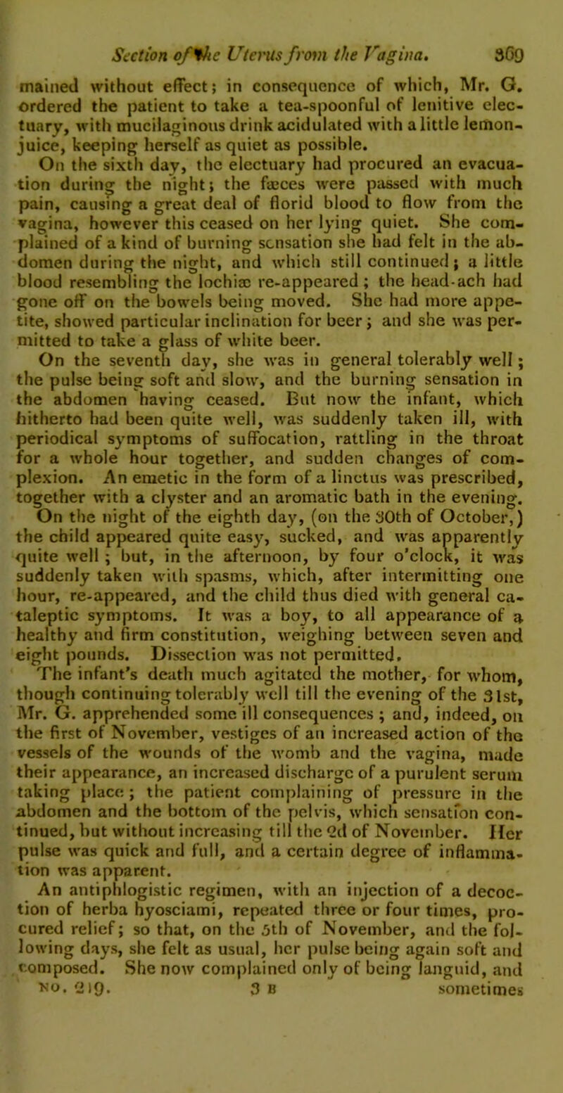 mained without effect; in consequence of which, Mr. G. ordered the patient to take a tea-spoonful of lenitive elec- tuary, with mucilaginous drink acidulated with a little lemon- juice, keeping herself as quiet as possible. On the sixth day, the electuary had procured an evacua- tion during the night; the faices were passed with much pain, causing a great deal of florid blood to flow from the vagina, however this ceased on her lying quiet. She com- plained of a kind of burning sensation she had felt in the ab- domen during the night, and which still continued; a little blood resembling the lochia: re-appeared; the head-ach had gone off on the bowels being moved. She had more appe- tite, showed particular inclination for beer ; and she was per- mitted to take a glass of white beer. On the seventh day, she was in general tolerably well; the pulse being soft and slow, and the burning sensation in the abdomen having ceased. But now the infant, which hitherto had been quite well, was suddenly taken ill, with periodical symptoms of suffocation, rattling in the throat for a whole hour together, and sudden changes of com- plexion. An emetic in the form of a linctus was prescribed, together with a clyster and an aromatic bath in the evening. On the night of the eighth day, (on the 30th of October,) the child appeared quite easy, sucked, and was apparently quite well ; but, in the afternoon, by four o’clock, it was suddenly taken with spasms, which, after intermitting one hour, re-appeared, and the child thus died with general ca- taleptic symptoms. It was a boy, to all appearance of a healthy and firm constitution, weighing between seven and eight pounds. Dissection was not permitted. The infant’s death much agitated the mother, for whom, though continuing tolerably well till the evening of the 31st, Mr. G. apprehended some ill consequences ; and, indeed, on the first of November, vestiges of an increased action of the vessels of the wounds of the womb and the vagina, made their appearance, an increased discharge of a purulent serum taking place ; the patient complaining of pressure in the abdomen and the bottom of the pelvis, which sensation con- tinued, but without increasing till the 2d of November. Her pulse was quick and full, and a certain degree of inflamma- tion was apparent. An antiphlogistic regimen, with an injection of a decoc- tion of herba hyosciami, repeated three or four times, pro- cured relief; so that, on the 3th of November, and the fol- lowing days, she felt as usual, her pulse being again soft and composed. She now complained only of being languid, and no. 219. 3 b sometimes