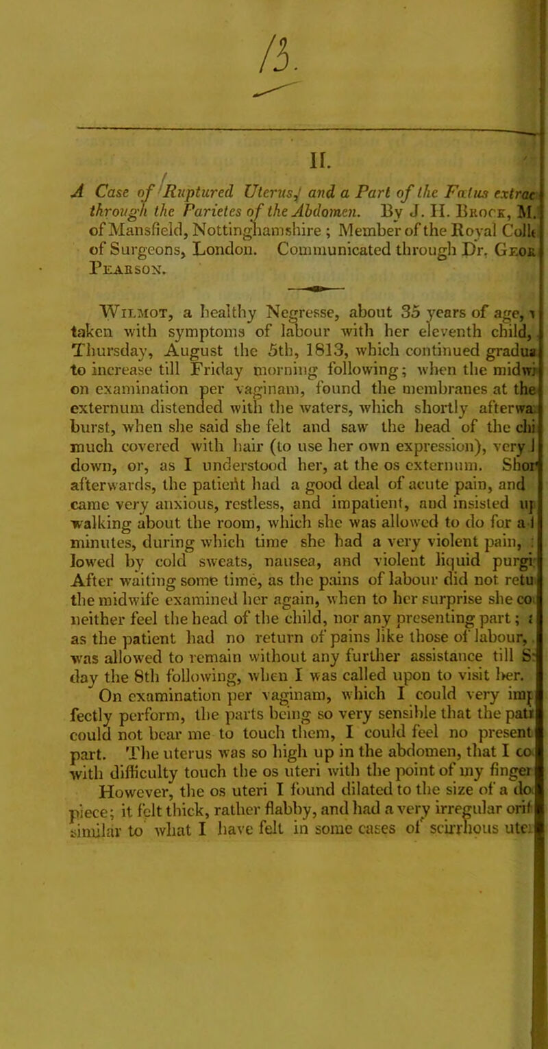 II. Case of ’Ruptured Uterus^ and a Part of the Fcdus extrae through the Parietes of the Abdomen. Bv J. H. Brock, MJ of Mansfield, Nottingliamshire ; Member of the Royal Collt of Surgeons, London. Communicated through Dr, Geor Pearson. WiLJioT, a healthy Negresse, about 35 years of age, ^ taken with symptoms of labour with her eleventh child, Thursday, August the 5th, 1813, which continued gradua to increase till Friday morning following; when the midwj on examination per vaginam, found the membranes at the externum distended with the waters, which shortly afterwax burst, when she said she felt and saw the bead of the chi much covered with hair (to use her own expression), very 1 dow'n, or, as I understood her, at the os externum. Shor afterwards, the patieillt had a good deal of acute pain, and came very anxious, restless, and impatient, and insisted uj walking about the room, which she was allowed to do for a I minutes, during which time she had a very violent pain, ; lowed by cold sweats, nausea, and violent liquid purgir After waiting some time, as the pains of labour did not retu the midwife examined her again, when to her surprise she coi neither feel the head of the child, nor any presenting part; t as the patient had no return of pains like those of labour,. was allowed to remain vvithout any further assistance till S? day the 8th following, when I was called upon to visit l>er. On examination per vaginam, which I could very imj fectly perform, the parts being so very sensible that the pati could not bear me to touch them, I could feel no present part. The uterus was so high up in the abdomen, that I co> with difficulty touch the os uteri with the point of my finger However, the os uteri I found dilated to the size of a do. piece; it felt thick, rather flabby, and had a very irregular orif similar to what I have felt in some cases ol' scirrnous utei