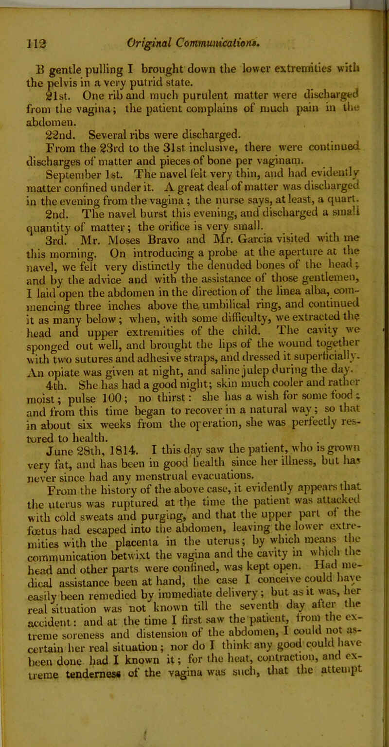 B gentle pulling I brought down the lower extremities with the pelvis in a very putrid state. gist. One riband much purulent matter were discharged from the vagina; the patient complains of much pain in the abdomen. 22nd. Several ribs were discharged. From the 23rd to the 31st inclusive, there wei'e continued discharges of matter and pieces of bone per vaginam. September 1st. The navel felt very thin, and hud evidently matter confined under it. A great deal of matter was discharged in the evening from the vagina ; the nurse says, at least, a quart. 2nd. The navel burst this evening, and discharged a small quantity of matter; the orifice is very small. 3rd. Mr. Moses Bravo and Mr. Garcia visited w’ith me this morning. On introducing a probe at the aperture at the navel, we felt very distinctly the denuded bones of the head ; and by the advice and with the assistance of those gentlemen, I laid open the abdomen in the direction of the linea alba, com- mencing three inches above the umbilical a*ing, and continued it as many below; when, with some difficulty, we extracted the head and upper extremities of the child. The cavity w’e sponged out well, and brought the lips of the \yound together with two sutures and adhesive straps, and dressed it superficially- An opiate was given at night, and saline julep during the day. 4th. She has had a good night; skin much cooler and ratlicr moist; pulse 100; no thirst: she has a wish for some food ; and from this time began to recover in a natural way; so that in about six w'eeks from the operation, she was perfectly res- tored to health. June 28th, 1814. I this day saw the patient, who is grown very fat, and has been in good health since her illness, but lias never since had any menstrual evacuations. From the history of the above case, it evidently appears that the uterus was ruptured at tl)e time the patient was attacked with cold sweats and purging, and that the upper part of the foetus had escaped into the abdomen, leaving the lower extre- mities with the placenta in the uterus; by which means the communication betwixt the vagina and the cavity in vvhich the head and other parts were confined, w'as kept open. dical assistance been at hand, the case I conceive could have easily been remedied by immediate delivery; but as it was, her real situation was not known till the seventh day after tlie accident: and at the time I first saw the patient, from the ex- treme soreness and distension of the abdomen, I could not as- certain her real situation; nor do I think any good could ha\e been done had I known it; for the heat, contraction, and ex- treme tenderness of the vagina was such, that the attempt