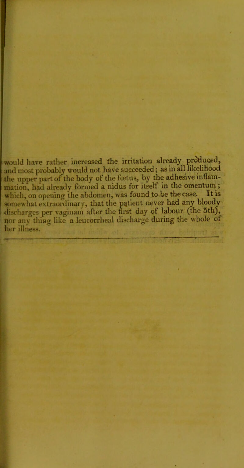■would have rather increased the irritation already produced, and most probably would not liave succeeded; as in all likelihood the upper part of the body of the fcetus, by the adhesive'inflam- mation, had already formed a nidus for itself in the omentum; which, on opening the abdomen, was found to be the case. It is somewhat exti’aordinary, that the patient never had any bloody discharges per vaginam after the first day of labour (the 5th),^ nor any thing like a leucorrheal discharge during the whole ot her illness. I
