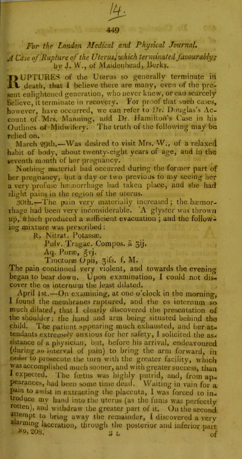 For the London Medical and Physical Journal. A Case of Bupture of the UterusJ which terminated favourably; by J. W., of MaiUenhead, Berks. Ruptures of the Utems so generally terminate in death, that 1 believe there are many, even of the pre- sent enlightened generation, wlio never knew, or can scarcely Believe, it terminate in recovery. For proof that such cases, however, have occurred, we can refer to i)r. Douglas’s Ac- count of Mrs. Manning, arid Dr, Hamilton’s (.'ase in his Outlines of Midwifery. The truth of the following may be relied on. March '29th.—Was desired to visit Mrs. W., of a relaxed habit of body, al)out twenty-eight years of age, and in the seventh month of her pregnancy. Nothing material had occurred during the former part of her pregnancy, but a day or two previous to my seeing iier a very profuse liEEinorrhage had taken place, and she had slight pain§ in the region of the uterus. :30th.— The pain vciy materially increased; the haemor- rhage had been very inconsiderable. 'A giyster was thrown up,’which produced a sufficient evacuation j and the follow- ing mixture was prescribed: R. Nit rat. Potassac. Pulv. Tragac. Compos, a 3ij. Aq. Purac, §yj. Tincturae Opii, ^ifs. f, M. The pain continued very violent, and towards the evening began to bear down. Upon examination, I could not dis- cover the os internum the least dilated. April 1st.—On examining, at one o’clock in the morning, I found the membranes ruptured, and the os internum so much dilated, that I clearly discovered the presentation of the shoulder: the hand and arm being situated behind the child. The patient appearing much exhausted, and her at- tendants extremely anxious for her safety, I solicited the as- sistance of a physician, but, before his arrival, endeavoured (during an interval of pain) to bring the arm forward, in ru-Aer to prosecute the turn with the greater facility, which was accomplished mucii sooner, and with greater success, than I expected. 'I'he fretns was highly putrid, and, from ap- pearances, had been some time dead. Waiting in vain for a pain to assist in extracting the placenta, I was forced to in- troduce my hand into the uterus (as the films was perfectly rotten), and withdraw the greater part of it. On the second attempt to bring away the remainder, 1 discovered a very alarming laceration, through the posterior and inferior uart ^0.208. SL