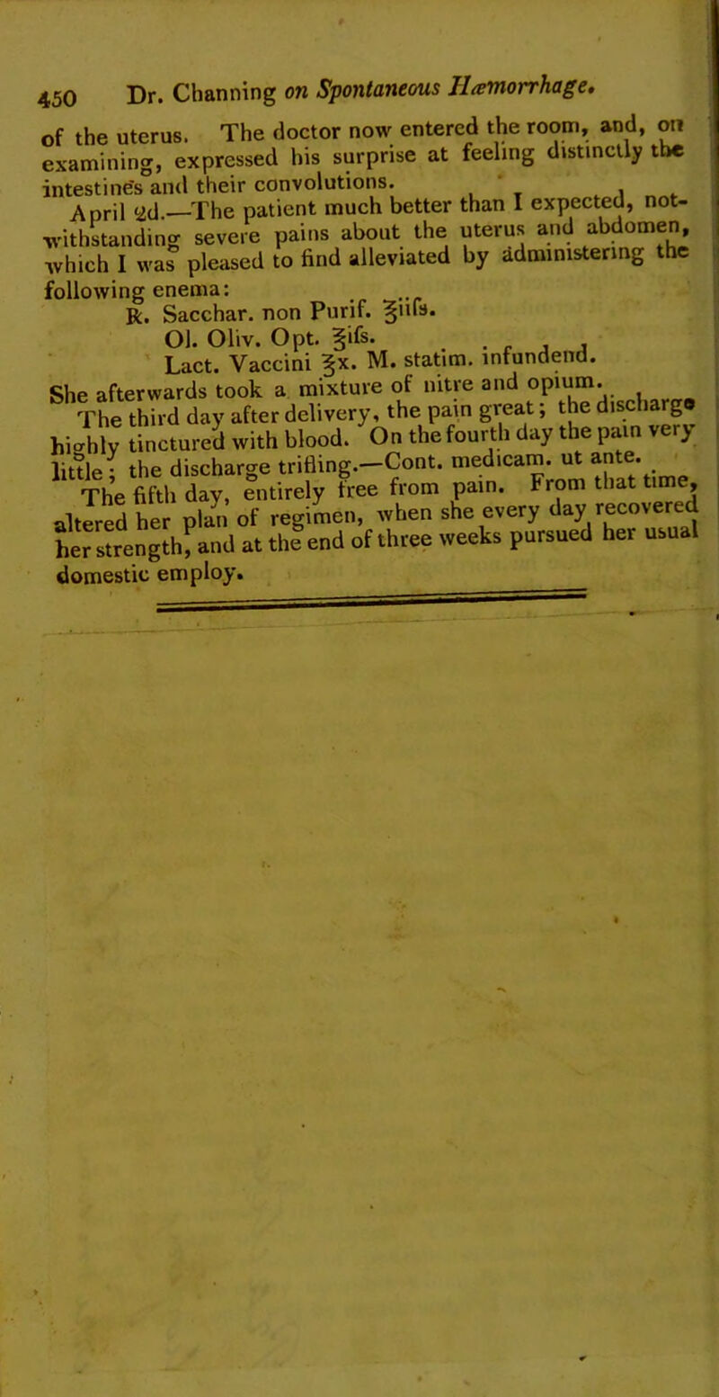 of the uterus. The doctor now entered the room, and, on examining, expressed his surprise at feeling distinctly the intestines and their convolutions. * April ad.—The patient much better than I expected, not- withstanding severe pains about the uterus and abdomen, which I was pleased to find alleviated by administering the following enema: R. Sacchar. non Purif. §iu3* Ol. Oliv. Opt. §ifs. • f j 4 Lact. Vaccini §x. M. statim. infundend. She afterwards took a mixture of nitre and opium. ^^The third day after delivery, the pain great; the discharge highly tinctured with blood. On the fourth day the pain very little • the discharge trifling.—Cont. medicam. ut ante. The fifth day, entirely free from pain. From that time, alterS her plan of regimen, when she every day recovered heTstrength, and at thSend of three weeks pursued her usual domestic employ.