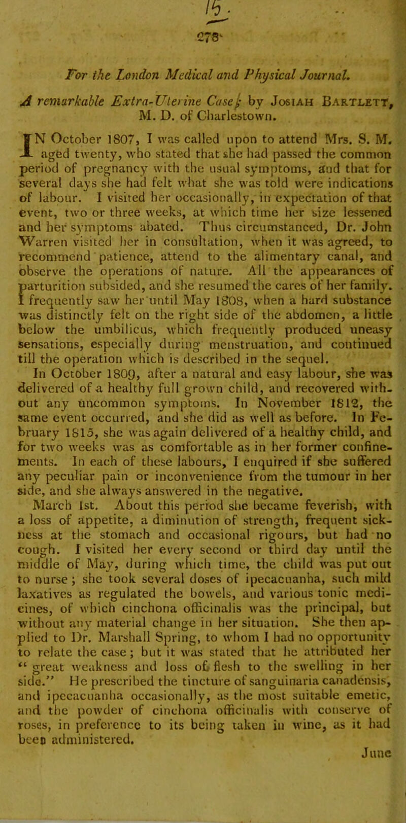 For the London Medical and Physical Journal. A remarkable Extra-Uterine Case/ bv Josiah Bartlett, M. D. of Cliarlestown. JN October 1807, I was called upon to attend Mrs. S. M. aged tAventy, AA'ho stated that she had passed the common period of pregnancy with the usual symptoms, and that for several days she had felt what she was told were indications of labour. I visited hc;r occasionally, in expectation of that event, two or three weeks, at which time her size lessened and her symptoms abated. Thus circumstanced, Dr. John Warren visited her in consultation, Avhen it was agreed, to recommend patience, attend to the alimentary canal, and observe the operations of nature. All the appearances of Farturition subsided, and she resumed the cares of her family. frequently saw her until May 1808, when a hard substance was distinctly felt on the right side of the abdomen, a little below the umbilicus, which frequently produced uneasy sensations, especially during menstruation, and continued till the operation which is described in the sequel. In October 1809, after a natural and easy labour, she was delivered of a healthy full grown child, and recovered with- out any uncommon symptoms. In November 1812, the same event occurred, and she did as tvell as before. In Fe- bruary 1815, she was again delivered of a healthy child, and for two Aveeks was as comfortable as in her former confine- ments. In each of these labours, I enquired if she suffered any peculiar pain or inconvenience from the tumour in her side, and she always answered in the negative. March 1st. About this period she became feverish, with a loss of appetite, a diminution of strength, frequent sick- ness at the stomach and occasional rigours, but had no cough. I visited her every second or third day until the middle of May, during which time, the child A\'as put out to nurse; she took several doses of ipecacuanha, such mild laxatives as regulated the botvels, and various tonic medi- cines, of which cinchona officinalis Avas the principal, but without any material change in her situation. She then ap- plied to Dr. Marshall Spring, to whom I had no opportunity to relate the case; but it was stated that he attributed her “ great Aveakness and loss o£> flesh to the sAvelling in her side. He prescribed the tincture of sanguinaria canadensis, and ipecacuanha occasionally, as the most suitable emetic, and the poAvder of cinchona officinalis Avith conserve of roses, in preference to its being taken in wine, as it had been administered. June