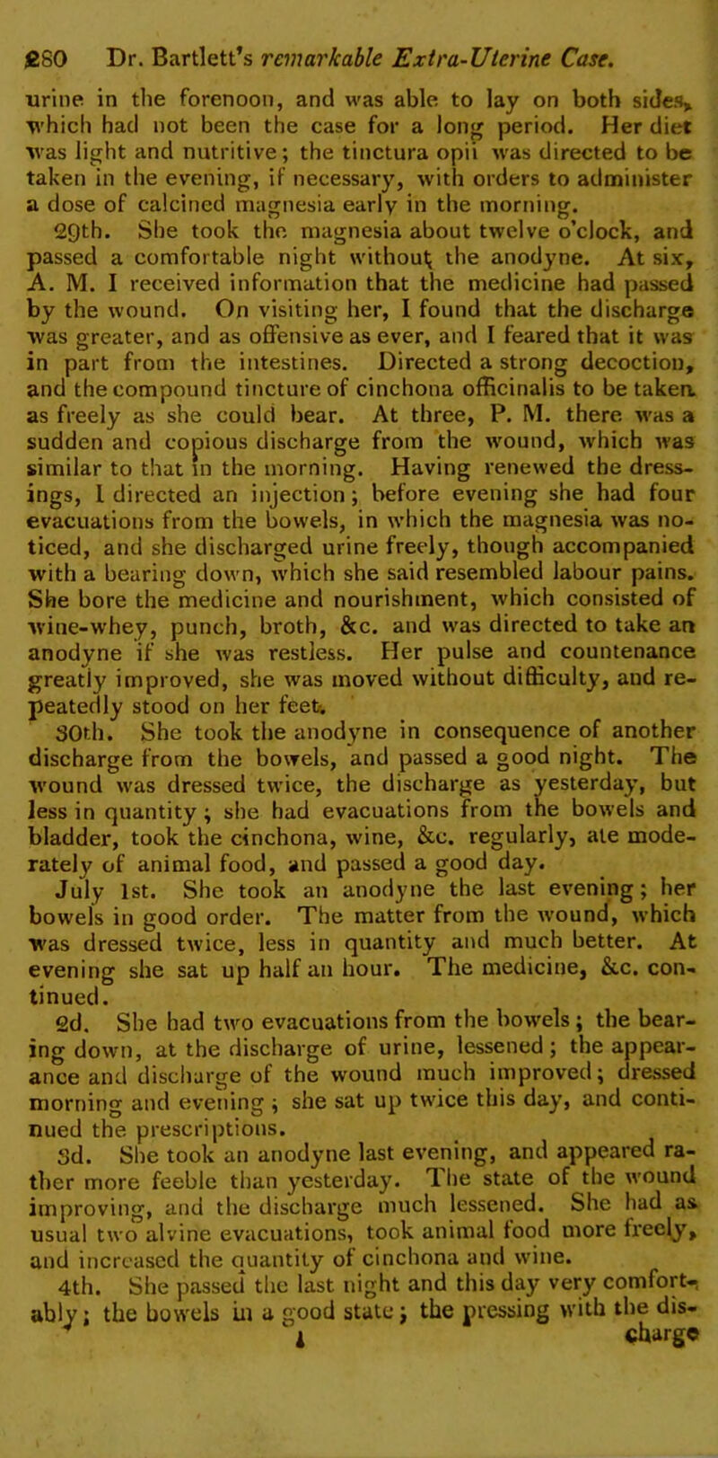 urine in the forenoon, and was able to lay on both sides* which had not been the case for a long period. Her diet was light and nutritive; the tinctura opii was directed to be taken in the evening, if necessary, with orders to administer a dose of calcined magnesia early in the morning. 29th. She took the magnesia about twelve o’clock, and passed a comfortable night without; the anodyne. At six, A. M. I received information that the medicine had passed by the wound. On visiting her, I found that the discharge was greater, and as offensive as ever, and I feared that it was in part from the intestines. Directed a strong decoction, and the compound tincture of cinchona officinalis to be taken, as freely as she could bear. At three, P. M. there was a sudden and copious discharge from the wound, which was similar to that in the morning. Having renewed the dress- ings, l directed an injection; before evening she had four evacuations from the bowels, in which the magnesia was no- ticed, and she discharged urine freely, though accompanied with a bearing down, which she said resembled labour pains. She bore the medicine and nourishment, which consisted of wine-whey, punch, broth, &c. and was directed to take an anodyne if she was restless. Her pulse and countenance greatly improved, she was moved without difficulty, and re- peatedly stood on her feet-. 30th. She took the anodyne in consequence of another discharge from the bowels, and passed a good night. The wound was dressed twice, the discharge as yesterday, but less in quantity ; she had evacuations from the bowels and bladder, took the cinchona, wine, &c. regularly, ate mode- rately of animal food, and passed a good day. July 1st. She took an anodyne the last evening; her bowels in good order. The matter from the wound, which was dressed twice, less in quantity and much better. At evening she sat up half an hour. The medicine, &c. con- tinued. 2d. She had two evacuations from the bowels ; the bear- ing down, at the discharge of urine, lessened; the appear- ance and discharge of the wound much improved; dressed morning and evening ; she sat up twice this day, and conti- nued the prescriptions. Sd. She took an anodyne last evening, and appeared ra- ther more feeble than yesterday. The state of the wound improving, and the discharge much lessened. She had as usual two alvine evacuations, took animal food more freely, and increased the quantity of cinchona and wine. 4th. She passed the last night and this day very comfort- ably; the bowels in a good state; the pressing with the dis-