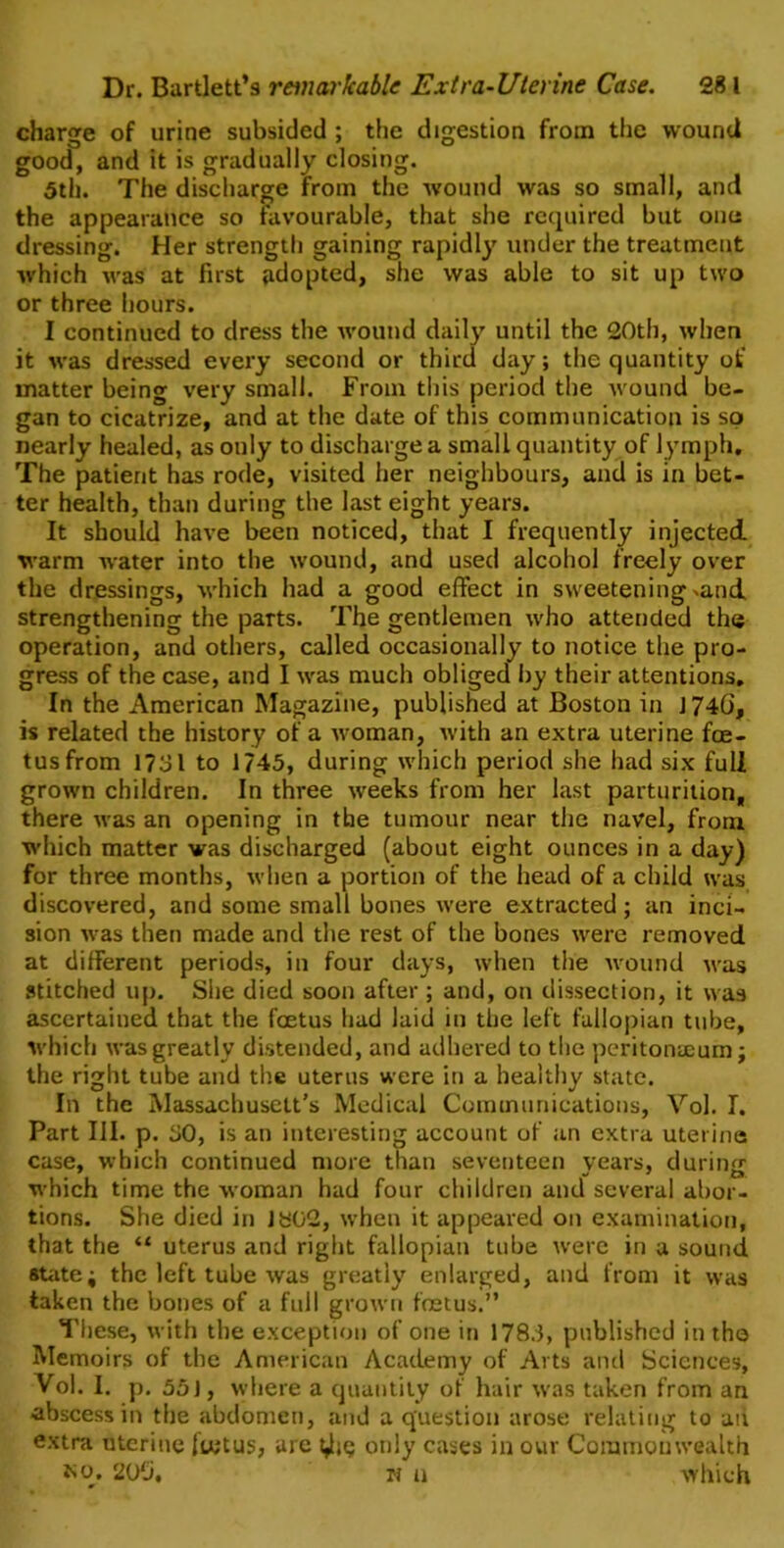 charge of urine subsided ; the digestion from the wound good, and it is gradually closing. 5th. The discharge from the wound was so small, and the appearance so favourable, that she required but one dressing. Her strength gaining rapidly under the treatment which was at first jidopted, she was able to sit up two or three hours. I continued to dress the wound daily until the 20th, when it was dressed every second or third day; the quantity of matter being very small. From this period the w ound be- gan to cicatrize, and at the date of this communication is so nearly healed, as ouly to discharge a small quantity of lymph. The patient has rode, visited her neighbours, and is in bet- ter health, than during the last eight years. It should have been noticed, that I frequently injected warm water into the wound, and used alcohol freely over the dressings, which had a good effect in sweetening *and strengthening the parts. The gentlemen w-ho attended the operation, and others, called occasionally to notice the pro- gress of the case, and I w-as much obliged by their attentions. In the American Magazine, published at Boston in 1746, is related the history of a woman, with an extra uterine foe- tus from 1731 to 1745, during which period she had six full grown children. In three weeks from her last parturition, there was an opening in the tumour near the navel, from which matter was discharged (about eight ounces in a day) for three months, when a portion of the head of a child was discovered, and some small bones were extracted; an inci- sion was then made and the rest of the bones were removed at different periods, in four days, when the wound was stitched up. She died soon after ; and, on dissection, it was ascertained that the foetus had laid in the left fallopian tube, which was greatly distended, and adhered to the peritonaeum; the right tube and the uterus were in a healthy state. In the Massachusetts Medical Communications, Vol. I. Part III. p. 30, is an interesting account of an extra uterine case, which continued more than seventeen years, during which time the woman had four children and several abor- tions. She died in Jb02, when it appeared on examination, that the “ uterus and right fallopian tube were in a sound state; the left tube was greatly enlarged, and from it was taken the bones of a full grown foetus.” These, with the exception of one in 178.3, published in the Memoirs of the American Academy of Arts and Sciences, Vol. I. p. 55J, where a quantity of hair was taken from an ■abscess in the abdomen, and a question arose relating to ait extra uterine iietus, are t^ie only cases in our Commonwealth no. 206, n a which