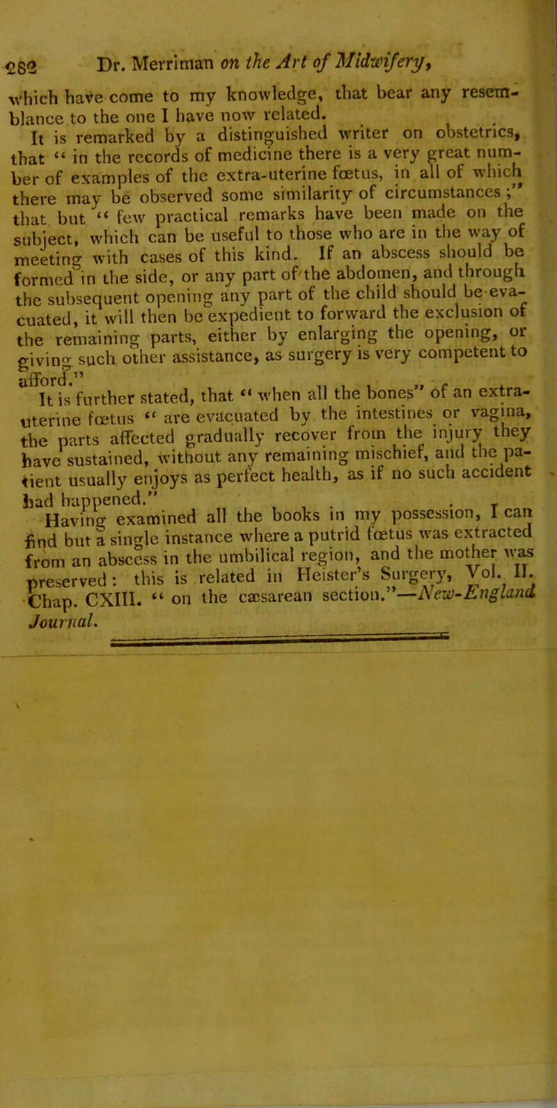 £g<> Dr. Mevrinian on the Art of Midwifery, which have come to my knowledge, that bear any resem- blance to the one I have now related. It is remarked by a distinguished writer on obstetrics, that “ in the records of medicine there is a very great num- ber of examples of the extra-uterine fetus, in all of which there may be observed some similarity of circumstances that but “ few practical remarks have been made on the subject, which can be useful to those who are in the way of meeting with cases of this kind. If an abscess should be formed in the side, or any part of the abdomen, and through the subsequent opening any part of the child should be eva- cuated, it will then be expedient to forward the exclusion of the remaining parts, either by enlarging the opening, or giving such other assistance, as surgery is very competent to It is further stated, that “ when all the bones” of an extra- uterine fetus “ are evacuated by the intestines or vagina, the parts affected gradually recover from the injury they have sustained, without any remaining mischief, and the pa- tient usually enjoys as perfect health, as if no such accident had happened.” . . T Having examined all the books in my possession, lean find but a single instance where a putrid fetus was extracted from an abscess in the umbilical region, and the mother was preserved: this is related in Heister’s Surgery, Vol. II. Chap. CXIII. “ on the caesarean section. -New-England Journal.