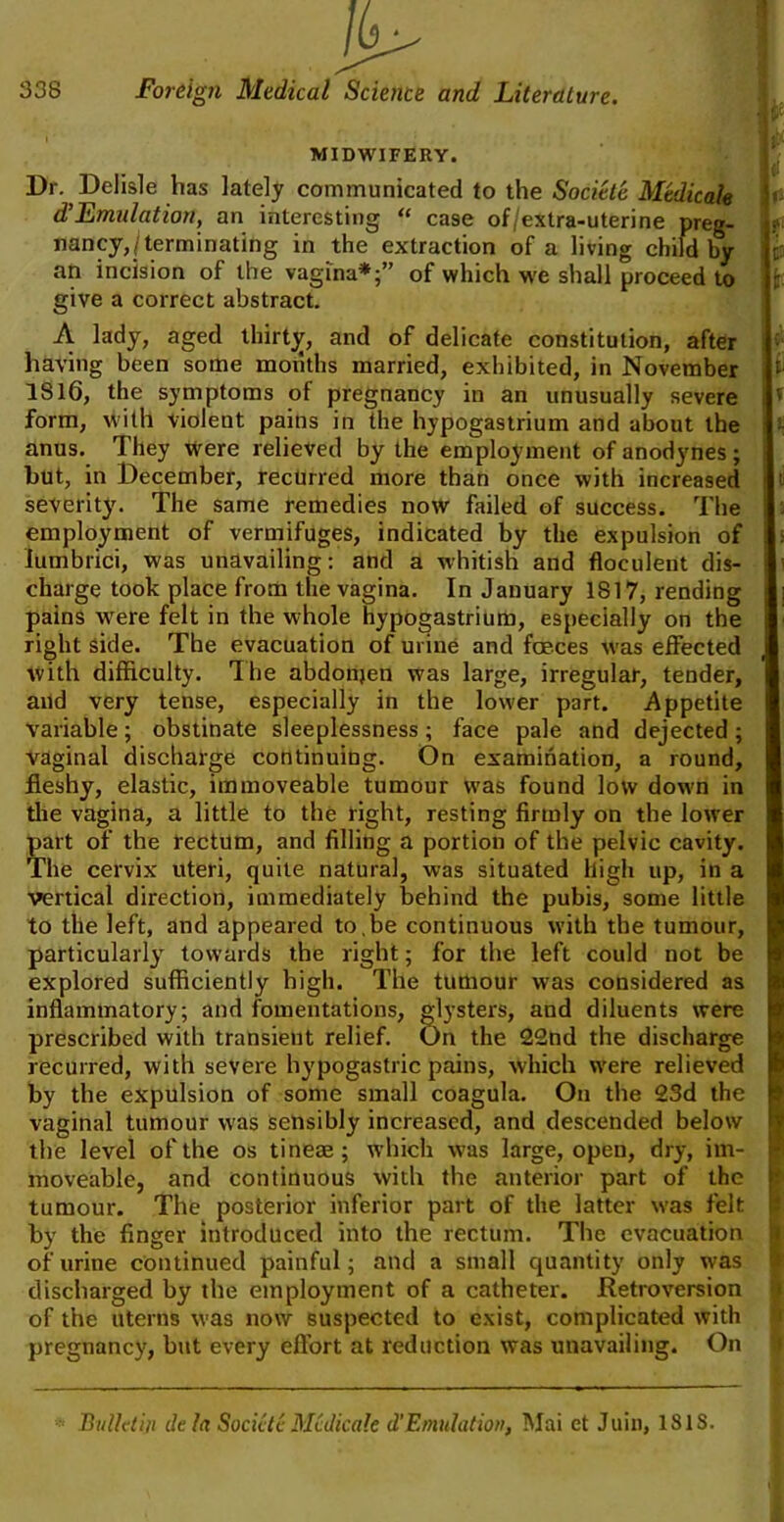 a MIDWIFERY. Dr. Delisle has lately communicated to the Societe Medicate dHEmulation, an interesting “ case of/extra-uterine preg- nancy,/terminating in the extraction of a living childly an incision of the vagina*;” of which we shall proceed to give a correct abstract. A lady, aged thirty, and of delicate constitution, after having been some months married, exhibited, in November 1816, the symptoms of pregnancy in an unusually severe form, with violent pains in the hypogastrium and about the anus. They were relieved by the employment of anodynes; but, in December, recurred more than once with increased severity. The same remedies now failed of success. The employment of vermifuges, indicated by the expulsion of lumbrici, was unavailing: and a whitish and floculent dis- charge took place from the vagina. In January IS 17, rending pains were felt in the whole hypogastrium, especially on the right side. The evacuation of urine and faeces was effected with difficulty. The abdonjen was large, irregular, tender, and very tense, especially in the lower part. Appetite variable; obstinate sleeplessness; face pale and dejected ; vaginal discharge continuing. On examination, a round, fleshy, elastic, immoveable tumour was found low down in the vagina, a little to the right, resting firmly on the lower part of the rectum, and filling a portion of the pelvic cavity. The cervix uteri, quite natural, was situated high up, in a vertical direction, immediately behind the pubis, some little to the left, and appeared to.be continuous with the tumour, particularly towards the right; for the left could not be explored sufficiently high. The tumour was considered as inflammatory; and fomentations, glysters, and diluents were prescribed witli transient relief. On the 22nd the discharge recurred, with severe hypogastric pains, which were relieved by the expulsion of some small coagula. On the 23d the vaginal tumour was sensibly increased, and descended below the level of the os tineae ; which was large, open, dry, im- moveable, and continuous with the anterior part of the tumour. The posterior inferior part of the latter was felt by the finger introduced into the rectum. The evacuation of urine continued painful; and a small quantity only was discharged by the employment of a catheter. Retroversion of the uterus was now suspected to exist, complicated with pregnancy, but every effort at reduction was unavailing. On r iV. t' t l ti \ ] J Bulletin de la Societe Medicate d’Emulation, Mai et Juin, ISIS.