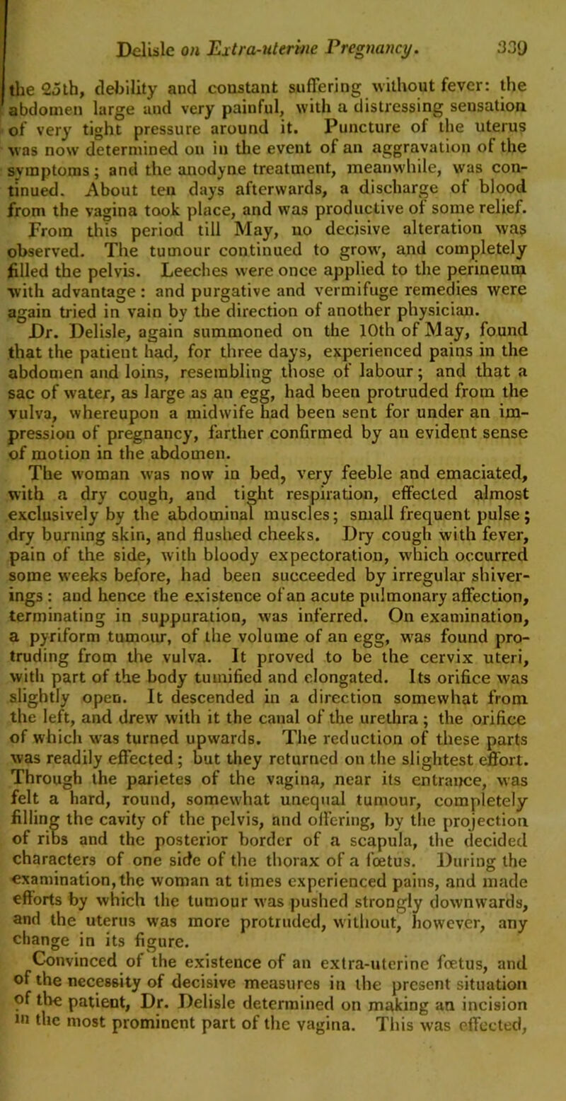 the 23th, debility and constant suffering without fever: the abdomen large aud very painful, with a distressing seusation of very tight pressure around it. Puncture of the uterus was now determined on in the event ot an aggravation ot the symptoms; and the anodyne treatment, meanwhile, was con- tinued. About ten days afterwards, a discharge ot blood from the vagina took place, and was productive of some relief. From this period till May, no decisive alteration was observed. The tumour continued to growr, and completely filled the pelvis. Leeches were once applied to the perineum with advantage: and purgative and vermifuge remedies were again tried in vain by the direction of another physician. Dr. Delisle, again summoned on the 10th of May, found that the patient had, for three days, experienced pains in the abdomen and loins, resembling those of labour; and that a sac of water, as large as an egg, had been protruded from the vulva, whereupon a midwife had been sent for under an im- pression of pregnancy, farther confirmed by an evident sense of motion in the abdomen. The woman was now in bed, very feeble and emaciated, with a dry cough, and tight respiration, effected almost exclusively by the abdominal muscles; small frequent pulse; dry burning skin, and flushed cheeks. Dry cough with fever, pain of the side, with bloody expectoration, which occurred some weeks before, had been succeeded by irregular shiver- ings : and hence the existence of an acute pulmonary affection, terminating in suppuration, was inferred. On examination, a pyriform tumour, of the volume of an egg, wTas found pro- truding from the vulva. It proved to be the cervix uteri, with part of the body tumified and elongated. Its orifice was slightly open. It descended in a direction somewhat from the left, and drew with it the canal of the urethra; the orifice of which was turned upwards. The reduction of these parts was readily effected ; but they returned on the slightest effort. Through the parietes of the vagina, near its entrance, was felt a hard, round, someu'hat unequal tumour, completely filling the cavity of the pelvis, and offering, by the projection of ribs and the posterior border of a scapula, the decided characters of one side of the thorax of a foetus. During the examination, the woman at times experienced pains, and made efforts by which the tumour was pushed strongly downwards, and the uterus was more protruded, without, however, any change in its figure. Convinced ot the existence of an extra-uterine foetus, and of the necessity of decisive measures in the present situation of the patient, Dr. Delisle determined on making an incision »n the most prominent part of the vagina. This was effected,