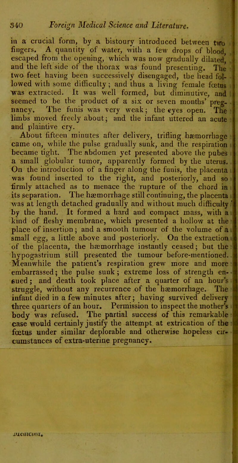 in a crucial form, by a bistoury introduced between two fingers. A quantity of water, with a few drops of blood escaped from the opening, which was now gradually dilated and the left side of the thorax was found presenting. The two feet having been successively disengaged, the bead fol- lowed with some difficulty; and thus a living female foetus was extracted. It was well formed, but diminutive, and seemed to be the product of a six or seven months’ preg- nancy. The funis was very weak; the eyes open. The limbs moved freely about; and the infant uttered an acute and plaintive cry. About fifteen minutes after delivery, trifling haemorrhage came on, while the pulse gradually sunk, and the respiration became tight. The abdomen yet presented above the pubes a small globular tumor, apparently formed by the uterus. On the introduction of a finger along the funis, the placenta was found inserted to the right, and posteriorly, and so firmly attached as to menace the rupture of the chord in its separation. The haemorrhage still continuing, the placenta -was at length detached gradually and without much difficulty ‘ by the hand. It formed a hard and compact mass, with a kind of fleshy membrane, which presented a hollow at the I place of insertion ; and a smooth tumour of the volume of a ! small egg, a little above and posteriorly. On the extraction i of the placenta, the haemorrhage instantly ceased; but the hypogastrium still presented the tumour before-mentioned. I Meanwhile the patient’s respiration grew' more and more i embarrassed; the pulse sunk; extreme loss of strength en-■ 6ued; and death took place after a quarter of an hour’s struggle, without any recurrence of the haemorrhage. The infant died in a few minutes after; having survived delivery three quarters of an hour. Permission to inspect the mother’s body was refused. The partial success of this remarkable case would certainly justify the attempt at extrication of the foetus under similar deplorable and otherwise hopeless cir- cumstances of extra-uterine pregnancy. lucaictniii