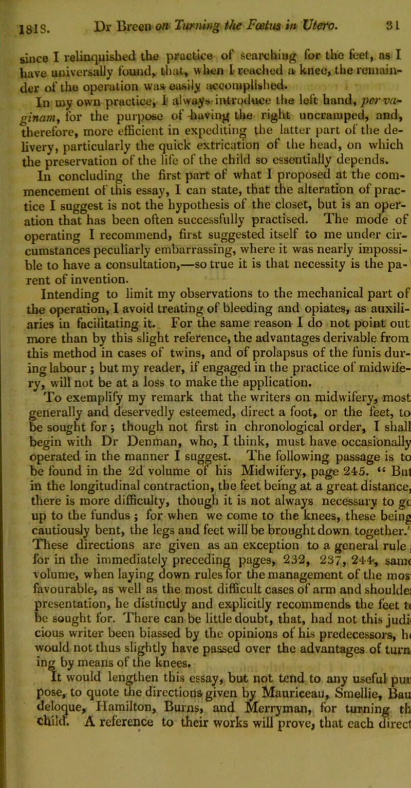 since I relinqnisiied the practice of searching for the feet, ns I have universally found, that, when I reached a knee, the remain- der of the operation was easily jiccoiupllshed. In my own practice, 1' always’intrqtluce the loft hand, perva- ginam, for the purpose of having the right uncramped, and, therefore, more efficient in expediting the latter part of the de- livery, particularly the quick extrication of the head, on which the preservation of the life of the child so essentially depends. In concluding the first part of what I proposed at the com- mencement of this essay, I can state, that the alteration of prac- tice I suggest is not the hypothesis of the closet, but is an oper- ation that has been often successfully practised. The mode of operating I recommend, first suggested itself to me under cir- cumstances peculiarly embarrassing, where it was nearly impossi- ble to have a consultation,—so true it is that necessity is the pa- rent of invention. Intending to limit my observations to the mechanical part of the operation, 1 avoid treating of bleeding and opiates, as auxili- aries in facilitating it. For the same reason I do not point out more than by this slight reference, the advantages derivable from this method in cases of twins, and of prolapsus of the funis dur- ing labour j but my reader, if engaged in the practice of midwife- ry, will not be at a loss to make the application. To exemplify my remark that the writers on midwifery, most generally and deservedly esteemed, direct a foot, or the feet, to be sought for; though not first in chronological order, I shall begin with Dr Denman, who, I think, must have occasionally operated in the manner I suggest. The following passage is to be found in the 2d volume of his Midwifery, page 245. “ But in the longitudinal contraction, the feet being at a great distance, there is more difiiculty, though it is not always necessary to gc up to the fundus ; for when we come to the knees, these being cautiously bent, the legs and feet will be brought down together.' Tliese directions are given as an exception to a general rule ; for in the immediately preceding pages, 232, 237, 24’4', sam< volume, when laying down rulesTor the management of the mos favourable, as well as the most difficult cases of arm and shoulde: presentation, he distinctly and explicitly recommends the feet t< be sought for. There can be little doubt, that, had not this judi cious writer been biassed by the opinions of his predecessors, h< would not thus slightly have passed over the advantages of turn ing by means of the knees. It would lengthen this essay, but not tend to any useful pur pose, to quote me directions given by Mauriceau, Smellie, Bau deloque, Hamilton, Burns, and Merryman, for turning th child. A reference to their works will prove, that each direct