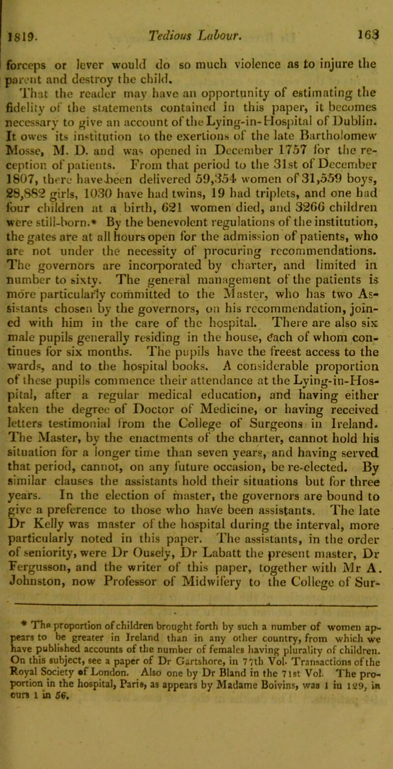 forceps or lever would do so much violence ns to injure the parent and destroy the child. That the reader may have an opportunity of estimating the fidelity of the statements contained in this paper, it becomes necessary to give an account of the Lying-in-Hospital of Dublin. It owes its institution to the exertions of the late Bartholomew Mosse, M. D. and was opened in December 1757 for the re- ception of patients. From that period to the 31st of December 1807, there haveJbeen delivered 59,354 women of 31,559 boys, 28,882 girls, 1030 have had twins, 19 had triplets, and one had four children at a birth, G21 women died, and 3260 children were still-born.* By the benevolent regulations of the institution, the gates are at all hours open for the admission of patients, who are not under the necessity of procuring recommendations. The governors are incorporated by charter, and limited in number to sixty. The general management of the patients is more particularly committed to the Master, who has two As- sistants chosen by the governors, on his recommendation, join- ed with him in the care of the hospital. There are also six male pupils generally residing in the house, each of whom con- tinues for six months. The pupils have the freest access to the wards, and to the hospital hooks. A considerable proportion of these pupils commence their attendance at the Lying-in-Hos- pital, after a regular medical education, and having either taken the degree of Doctor of Medicine, or having received letters testimonial Irom the College of Surgeons in Ireland. The Master, by the enactments of the charter, cannot hold his situation for a longer time than seven years, and having served that period, cannot, on any future occasion, be re-elected. By similar clauses the assistants hold their situations but for three years. In the election of master, the governors are bound to give a preference to those who haVe been assistants. The late Dr Kelly was master of the hospital during the interval, more particularly noted in this paper. The assistants, in the order of seniority, were Dr Ousely, Dr Labatt the present master, Dr Fergusson, and the writer of this paper, together with Mr A. Johnston, now Professor of Midwifery to the College of Sur- * Ths proportion of children brought forth by such a number of women ap- pears to be greater in Ireland than in any other country, from which we have published accounts of the number of females having plurality of children. On this subject, see a paper of Dr Gartshore, in 7 7th Vol- Transactions of the Royal Society of London. Also one by Dr Bland in the 71st Vol. The pro- portion in the hospital, Paris, as appears by Madame Boivins, was 1 iu 129, in ours l in 56.