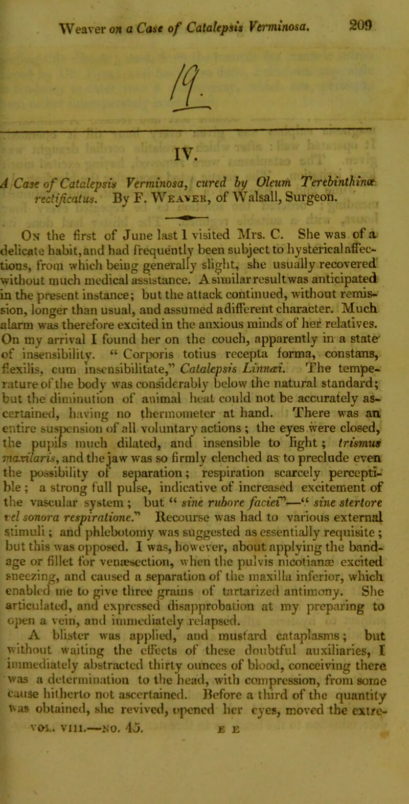 Weaver on a Case of Catalepsis Verminosa. IV. A Case of Catalepsis Verminosa, cured by Oleum Terebinthince rectificatus. By F. Weaver, of Walsall, Surgeon. On the first of June last 1 visited Mrs. C. She was of a delicate habit,and had frequently been subject to hysterical affec- tions, from which being generally slight, she usually recovered without much medical assistance. A similar resultwas anticipated in the present instance; but the attack continued, without remis- sion, longer than usual, aud assumed adifferent character. Much alarm was therefore excited in the anxious minds of her relatives. On my arrival I found her on the couch, apparently in a state- of insensibilitv. “ Corporis totius recepta forma, constans, fiexilis, cum lnscnsibilitate,” Catalepsis Limuzi. The tempe- rature of the body was considerably below the natural standard; but the diminution of animal heat could not be accurately as- certained, having no thermometer at hand. There was an. entire suspension of all voluntary actions ; the eyes were closed, the pupils much dilated, and insensible to light; trismus maxilaris, and the jaw was so firmly clenched as to preclude even the possibility of separation; respiration scarcely percepti- ble ; a strong full pulse, indicative of increased excitement of the vascular system ; but “ sine rvbore faciei”—“ sine stertore t el sonora respiratione.” Recourse was had to various external stimuli; and phlebotomy was suggested as essentially requisite ; but this was opposed. I was, however, about applying the band- age or fillet for veniesection, when the pulvis nicotian® excited sneezing, and caused a separation of the maxilla inferior, which enabled me to give three grains of tartarized antimony. She articulated, and expressed disapprobation at my preparing to open a vein, and immediately relapsed. A blister was applied, and mustard cataplasms; but without wailing the effects of these doubtful auxiliaries, I immediately abstracted thirty ounces of blood, conceiving there was a determination to the head, with compression, from some cause hitherto not ascertained. Before a third of the quantity was obtained, she revived, opened her eyes, moved the extre- vol. viu.—no. 4j. e li