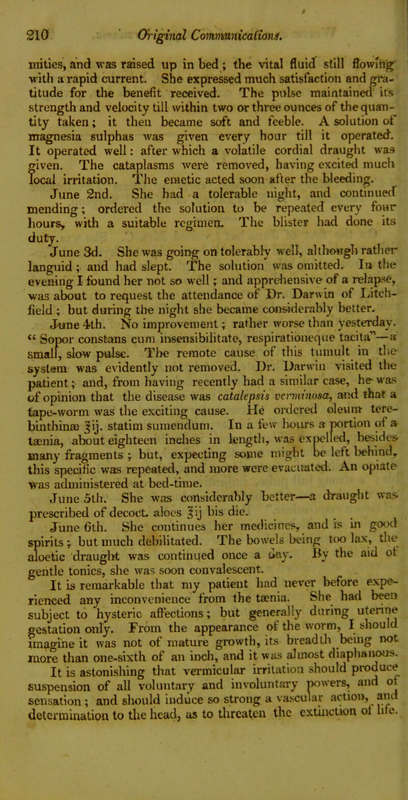 mities, and was raised up in bed; the vital fluid still flowing with a rapid current. She expressed much satisfaction and gra- titude for the benefit received. The pulse maintained its strength and velocity till within two or three ounces of the quan- tity taken; it then became soft and feeble. A solution of magnesia sulphas was given every hour till it operated. It operated well: after which a volatile cordial draught was given. The cataplasms were removed, having excited much local irritation. The emetic acted soon after the bleeding. June 2nd. She had a tolerable night, and continued mending; ordered the solution to be repeated every four hours, with a suitable regimen. The blister had done its duty. June 3d. She was going on tolerably well, although rather languid ; and had slept. The solution was omitted. In the evening I found her not so well; and apprehensive of a relapse, was about to request the attendance of Dr. Darwin of Litch- field ; but during the night she became considerably better. June 4th. No improvement; rather worse than yesterday. “ Sopor constans cum insensibilitate, respirationeque tacita”—a small, slow pulse. The remote cause of this tumult in the system was evidently not removed. Dr. Darwin visited the patient; and, from having recently had a similar case, he- was of opinion that the disease was catalepsis verminosa, and that a tape-worm was the exciting cause. He ordered oleum tere- binthinae |ij. statim sumendum. In a few hours a portion of a taenia, about eighteen inches in length, was expelled, besides many fragments ; but, expecting some might be left behind, this specific was repeated, and more were evacuated. An opiate was administered at bed-time. June 5th. She was considerably better—a draught was. prescribed of decoct aloes 3'j bis die, June 6th. She continues her medicines, and is in good spirits ; but much debilitated. The bowels being too lax, the aloetie draught was continued once a (lay. By the aid ot gentle tonics, she was soon convalescent. It is remarkable that my patient had never before expe- rienced any inconvenience from the taenia. She had been subject to hysteric affections; but generally during uterine gestation only. From the appearance of the worm, I should imagine it was not of mature growth, its breadth being not more than one-sixth of an inch, and it was almost diaphanous. It is astonishing that vermicular irritation should produce suspension of all voluntary and involuntary powers, and of sensation; and should induce so strong a vascular action, aiu determination to the head, as to threaten the extinction of life.