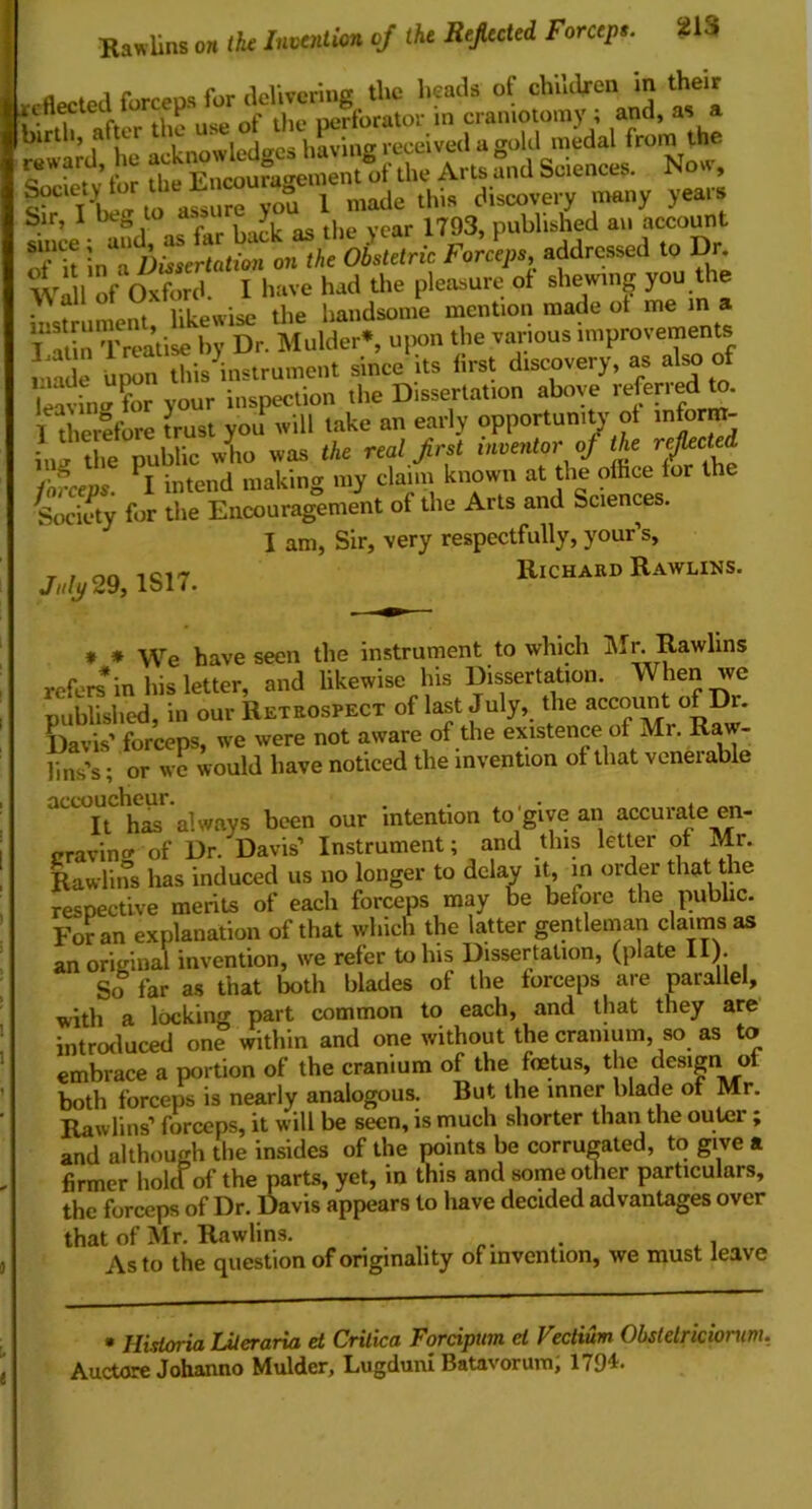 Rawlins on the Invention of the Refiected Forceps. fW»pr1 forceDS for delivering the heads of children in their ri fleeted I P- , perforator in craniotomy ; and, as a birth, after ti e - , i! •:n~ received a gold medal from the reward, h. A,,s ugnd Science, Now, S-C'CI- 1 made thi, discovery many years Sir> 1 at rL k as the year 1793, published an account Tit ^c\Ps addressed to Dr. Wall of Oxford. I have had the pleasure of shewing you the • likewise the handsome mention made ot me in a illin Treatise by Dr. Mulder*, upon the various improvements Upon^this^instrument since its first discovery, as also of leaving ?or your inspection the Dissertation above referredl to. I therefore trust you will take an early opportunity of inform- ing the public who was the real first inventor of the reflected fofeevs. I intend making my claim known at the ofhee for the Society for the Encouragement of the Arts and Sciences. I am, Sir, very respectfully, your’s, July 29,1817. lllcHARD RaWLINS’ * * We have seen the instrument to which Mr. Rawlins refers in his letter, and likewise his Dissertation. When we published, in our Retrospect of last July, the account of Dr. Davis’ forceps, we were not aware of the existence of Mr. Raw- lins’s; or we would have noticed the invention ot that veneiable accouche^ s ^ ^ intentlon to give an accurate en- graving of Dr. Davis’ Instrument; and tins letter of Mr. Rawlins has induced us no longer to delay it, in older that the respective merits of each forceps may be before the public. For an explanation of that which the latter gentleman claims as an original invention, we refer to his Dissertation, (plate II). So far as that both blades of the forceps are parallel, with a locking part common to each, and that they are introduced one within and one without the cranium, so as to embrace a portion of the cranium of the foetus, the design ot both forceps is nearly analogous. But the inner blade of Mr. Rawlins’ forceps, it will be seen, is much shorter than the outer ; and although the insides of the points be corrugated, to give a firmer hole! of the parts, yet, in this and some other particulars, the forceps of Dr. Davis appears to have decided advantages over that of Mr. Rawlins. . As to the question of originality of invention, we must leave * Hisloria IMeraria et Critica Forcipum cl Veclium Obslelriciorum, Auctore Johanno Mulder, Lugduni Batavorum, 1794.